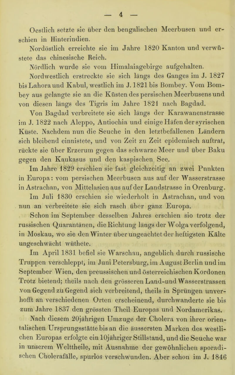 Oestlich setzte sie über den bengalischen Meerbusen und er- schien in Hinterindien. Nordöstlicli erreichte sie iin Jahre 1820 Kanton und verwü- stete das chinesische Reich. Nördlich wui’de sie vorn Hiinalaiagebii'ge aufgehalten. Nordwestlich erstreckte sie sich längs des Ganges iin J. 1827 bisLahoraund Kabul, westlich im J. 1821 bis Bombey. Vom Bom- bey aus gelangte sie an die Küsten des persischen Meerbusensund von diesen längs des Tigris im Jahre 1821 nach Bagdad. Von Bagdad verbi*eitete sie sich längs der Karawanenstrasse im J. 1822 nach Aleppo, Antiochia und einige Häfen der syrischen Küste. Nachdem nun die Seuche in den letztbefallenen Ländern sich bleibend cinnistete, und von Zeit zu Zeit epidemisch auftrat, rückte sie über Erzerum gegen das schwarze Meer und über Baku gegen den Kaukasus und den kaspischen See. Im Jahre 1829 erschien sie fast gleichzeitig an zwei Punkten in Europa: vom persischen Meerbusen aus auf der Wasserstrasse in Astrachan, von Mittelasien aus auf der Landstrasse inOrenburg. Im Juli 1830 erschien sie wiederholt in Astrachan, und von nun an verbreitete sie sich rasch über ganz Europa. Schon im September desselben Jahres erschien sio trotz der russischen Quarantänen, die Richtung längs der Wolga verfolgend, in Moskau, wo sie den Winter über ungeachtet der heftigsten Kälte ungeschwächt wüthete. Im April 1831 befiel sie Warschau, angeblich durch russische Truppen verschleppt, im JuniPetersburg, im August Berlin und im September Wien, den preussischen und österreichischen Kordonen Trotz bietend; theils nach den grösseren Land-und Wasserstrassen von Gegend zu Gegend sich verbreitend, theils in Sprüngen unver- hofft an verschiedenen Orten erscheinend, durchwanderte sie bis zum Jahre 1837 den grössten Theil Europas und Nordamerikas. Nach diesem 20jährigen Umzuge der Cholera von ihrer orien- talischen Ursprungsstätte bis an die äussersten Marken des westli- chen Europas erfolgte ein lOjähriger Stillstand, und die Seuche war in unserem Welttheile, mit Ausnahme der gewöhnlichen sporadi- schen Cholerafälle, spurlos verschwunden. Aber schon im J. 1846