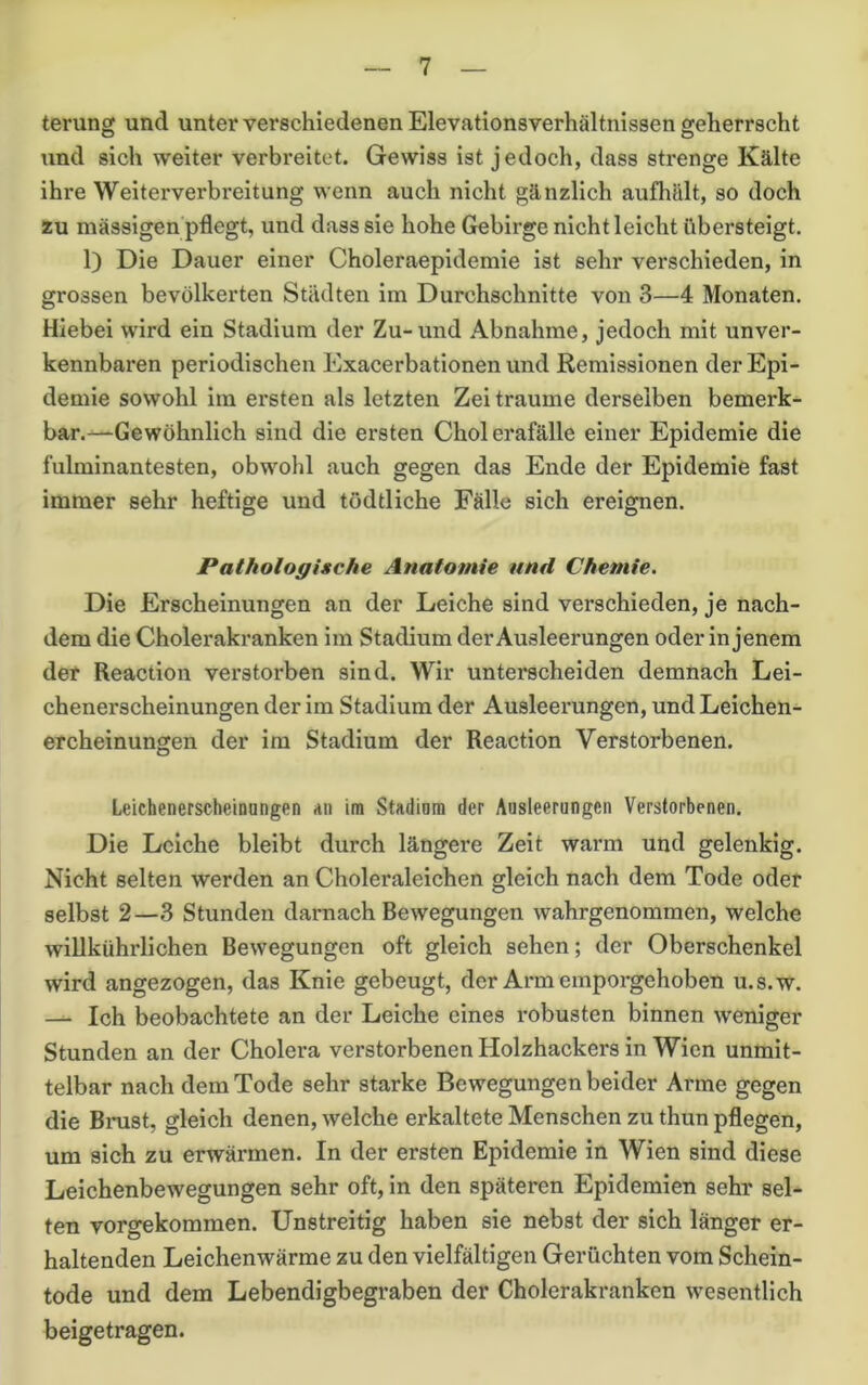 terung und unter verschiedenen Elevationsverhältnissen geherrscht und sich weiter verbreitet. Gewiss ist jedoch, dass strenge Kälte ihre Weiterverbreitung wenn auch nicht gänzlich aufhält, so doch zu massigen pflegt, und dass sie hohe Gebirge nicht leicht übersteigt. 1) Die Dauer einer Choleraepidemie ist sehr verschieden, in grossen bevölkerten Städten im Durchschnitte von 3—4 Monaten. Hiebei wird ein Stadium der Zu-und Abnahme, jedoch mit unver- kennbaren periodischen Exacerbationen und Remissionen der Epi- demie sowohl im ersten als letzten Zeiträume derselben bemerk- bar.—Gewöhnlich sind die ersten Cholerafälle einer Epidemie die fulminantesten, obwohl auch gegen das Ende der Epidemie fast immer sehr heftige und todtliche Fälle sich ereignen. Pathologische Anatomie und Chemie. Die Erscheinungen an der Leiche sind verschieden, je nach- dem die Cholerakranken im Stadium der Ausleerungen oder in jenem der Reaction verstorben sind. Wir unterscheiden demnach Lei- chenerscheinungen der im Stadium der Ausleerungen, und Leichen- ercheinungen der im Stadium der Reaction Verstorbenen. Leichenerscheinongen an im Stadiora der Ausleerungen Verstorbenen. Die Leiche bleibt durch längere Zeit warm und gelenkig. Nicht selten werden an Choleraleichen gleich nach dem Tode oder selbst 2—3 Stunden darnach Bewegungen wahrgenommen, welche willkührlichen Bewegungen oft gleich sehen; der Oberschenkel wird angezogen, das Knie gebeugt, der Arm emporgehoben u.s.w. — Ich beobachtete an der Leiche eines robusten binnen weniger Stunden an der Cholera verstorbenen Holzhackers in Wien unmit- telbar nach dem Tode sehr starke Bewegungen beider Arme gegen die Brust, gleich denen, welche erkaltete Menschen zu thun pflegen, um sich zu erwärmen. In der ersten Epidemie in Wien sind diese Leichenbewegungen sehr oft, in den späteren Epidemien sehr sel- ten vorgekommen. Unstreitig haben sie nebst der sich länger er- haltenden Leichenwärme zu den vielfältigen Gerüchten vom Schein- tode und dem Lebendigbegraben der Cholerakranken wesentlich beigetragen.