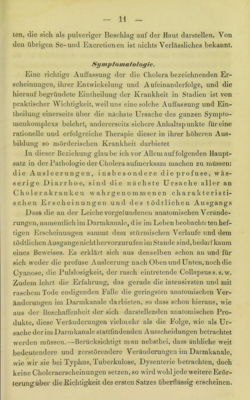 n ten, die sich als pulveriger Beschlag auf der Haut darstellen. Von den übrigen Se-und Excretionen ist nichts Verlässliches bekannt. Sytnptomalolof/ie. Eine richtige Auffassung der die Cholera bezeichnenden Er- scheinungen, ihrer Entwickelung und Aufeinanderfolge, und die hierauf begründete Eintheilung der Krankheit in Stadien ist von praktischer Wichtigkeit, weil uns eine solche Auffassung und Ein- theilung einerseits über die nächste Ursache des ganzen Sympto- menkoinplexs belehrt, andererseits sichere Anhaltspunkte für eine rationelle und erfolgreiche Therapie dieser in ihrer höheren Aus- bildung so mörderischen Krankheit darbietet In dieser Beziehung glaube ich vor Allem auf folgenden Haupt- satz in der Pathologie der Cholera aufmerksam machen zu müssen; die Ausleerungen, insbesondere die profuse, wäs- serige Diarrhoe, sind die nächste Ursache aller an C h o 1 e r a k r a n k e n ^v a h r g e n o in m e n e n charakteristi- schen Erscheinungen und des tödtlichen Ausgangs Dass die an der Leiche Vorgefundenen anatomischen Verände- rungen, namentlich im Darmkanah!, die im Leben beobachte ten hef- tigen Ph’scheinungen sarnmt dem stürmischen Verlaufe und dem tödtlichen Ausgangenichthervorzurufen im Stande sind,bedarrkaum eines Beweises. Es erklärt sich aus denselben schon an und für sich weder die profuse Ausleerung nach Oben und Unten, noch die Cyanose, die Pulslosigkeit, der rasch eintretende Collapsuss. s. w. Zudem lehrt die Erfahrung, das gerade die intensivsten und mit raschem Tode endigenden Fälle die geringsten anatomischen Ver- änderungen im Darmkanale darbieten, so dass schon hieraus, wie aus der Beschaffenheit der sich darstellenden anatomischen Pro- dukte, diese Veränderungen vielmehr als die Folge, wie als Ur- sache der im Darmkanale stattfindenden Ausscheidungen betrachtet werden müssen.—Berücksichtigt man nebstbei, dass änhliche weit bedeutendere und zerstörenderc Veränderungen im Darmkanale, wie wir sie bei Typhus, Tuberkulose, Dysenterie betrachten, doch keine Choleraerscheinungen setzen, so wird wohl jede weitere Erör- terung über die Richtigkeit des ersten Satzes überflüssig erscheinen.