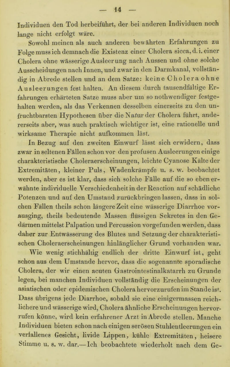 u Individuen den Tod herbeiführt, der bei anderen Individuen noch lange nicht erfolgt wäre. Sowohl meinen als auch anderen bewährten Erfahrungen zu Folge muss ich demnach die Existenz einer Cholera sicca, d.i, einer Cholera ohne wässerige Ausleerung nach Aussen und ohne solche Ausscheidungen nach Innen, und zwar in den Darmkanal, vollstän- dig in Abrede stellen und an dem Satze: keine Cholera ohne Ausleerungen fest halten. An diesem durch tausendfältige Er- fahrungen erhärteten Satze muss aber um so nothwendlger festge- halten werden, als das Verkennen desselben einerseits zu den un- fruchtbarsten Hypothesen über die Natur der Cholera führt, ande- rerseits aber, was auch praktisch wichtiger ist, eine rationelle und wirksame Therapie nicht aufkommen last. In Bezug auf den zweiten Einwurf lässt sich erwidern, dass zwar in seltenen Fällen schon vor den profusen Ausleerungen einige charakteristische Choleraerscheinungen, leichte Cyanose Kälte der Extremitäten, kleiner Puls, Wadenkrämpfe u. s. w. beobachtet werden, aber es ist klar, dass sich solche Fälle auf die so eben er- wähnte individuelle Verschiedenheit in der Reaction auf schädliche Potenzen und auf den Umstand zurückbringen lassen, dass in sol- chen Fällen theils schon längere Zeit eine wässerige Diarrhoe vor- ausging, theils bedeutende Massen flüssigen Sekretes in den Ge- därmen mittelst Palpation und Percussion vorgefunden werden, dass daher zur Entwässerung des Blutes und Setzung der charakteristi- sehen Choleraerscheinungen hinlänglicher Grund vorhanden war. Wie wenig stichhältig endlich der dritte Einwurf ist, geht schon aus dem Umstande hervor, dass die sogenannte sporadische Cholera, der wir einen acuten Gastrointestinalkatarrh zu Grunde legen, bei manchen Individuen vollständig die Erscheinungen der asiatischen oder epidemischen Cholera hervorzurufen im Stande ist. Dass übrigens jede Diarrhoe, sobald sie eine einigermassen reich- lichere und wässerige wird, Cholera ähnliche Erscheinungen hervor- rufen könne, wird kein erfahrener Arzt in Abrede stellen. Manche Individuen bieten schon nach einigen serösen Stuhlentleeruno-en ein verfallenes Gesicht, livide Lippen, kühle Extremitäten, heisere Stimme u. s. w. dar.— Ich beobachtete wiederholt nach dem Ge-