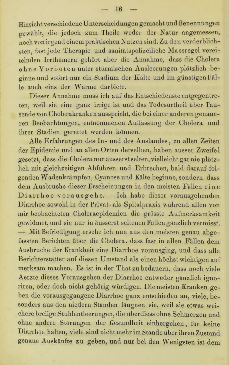 Hinsicht verschiedene Unterscheidungen gemacht und Benennungen gewählt, die jedoch zum Theile weder der Natur angemessen, noch von irgend einem praktischen Nutzen sind. Zu den verderblich- sten, fast jede Therapie und sanitätspolizeiliche Massregel verei- telnden Irrthümern gehört aber die Annahme, dass die Cholera ohne Vorboten unter stürmischen Ausleerungen plötzlich be- ginne und sofort nur ein Stadium der Kälte und im günstigen Fäl- le auch eins der Wärme darbiete. Dieser Annahme muss ich auf das Entschiedenste entgegentre- ten, weil sie eine ganz irrige ist und das Todesurtheil über Tau- sende von Cholerakranken ausspricht, die bei einer anderen genaue- ren Beobachtungen, entnommenen Auffassung der Cholera und ihrer Stadien gerettet werden können. Alle Erfahrungen des In- und des Auslandes, zu allen Zeiten der Epidemie und an allen Orten derselben, haben ausser Zweifel gesetzt, dass die Cholera nur äusserst selten, vielleicht gar nie plötz- lich mit gleichzeitigen Abführen und Erbrechen, bald darauf fol- genden Wadenkrämpfen, Cyanoseund Kälte beginne, sondern dass dem Ausbruche dieser Erscheinungen in den meisten Fällen eine Diarrhoe vorausgehe. — Ich habe dieser vorausgehenden Diarrhoe sowohl in der Privat- als Spitalj)raxis während allen von mir beobachteten Choleraepidemien die grösste Aufmerksamkeit gewidmet, und sie nur in äusserst seltenen Fällen gänzlich vermisst. — Mit Befriedigung ersehe ich nun aus den meisten genau abge- fassten Berichten über die Cholera, dass fast in allen Fällen dem Ausbruche der Krankheit eine Diarrhoe vorausging, und dass alle Berichterstatter auf diesen Umstand als einen höchst wichtigen auf merksam machen. Es ist in der That zu bedauern, dass noch viele Aerzte dieses Vorausgehen der Diarrhoe entweder gänzlich igno- riren, oder doch nicht gehörig würdigen. Die meisten Kranken ge- ben die vorausgegangene Diarrhoe ganz entschieden an, viele, be- sonders aus den niedern Ständen läugnen sie, weil sie etwas wei- chere breiige Stuhlentleerungen, die überdiess ohne Schmerzen und ohne andere Störungen der Gesundheit einhergehen, für keine Diarrhoe halten, viele sind nicht mehr im Stande über ihren Zustand genaue Auskünfte zu geben, und nur bei den Wenigsten ist dem