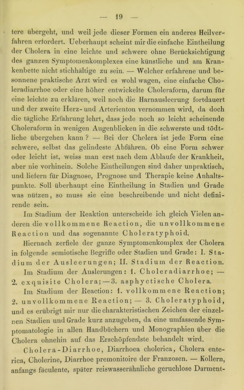 tere übergeht, und weil jede dieser Formen ein anderes Heilver- fahren erfordert. Ueberhaupt scheint mir die einfache Eintheilung der Cholera in eine leichte und schwere ohne Berücksichtigung des ganzen Symptomenkomplexes eine künstliche und am Kran- kenbette nicht stichhaltige zu sein. — Welcher erfahrene und be- sonnene praktische Arzt wird es wohl wagen, eine einfache Cho- leradiarrhoe oder eine höher entwickelte Choleraform, darum für eine leichte zu erklären, weil noch die Harnausleerung fortdauert und der zweite Herz- und Arterienton vernommen wird, da doch die tägliche Erfahrung lehrt, dass jede noch so leicht scheinende Cholei’aform in wenigen Augenblicken in die schwerste und tödt- liche übergehen kann ? — Bei der Cholera ist jede Form eine schwere, selbst das gelindeste Abführen. Ob eine Form schwer oder leicht ist, weiss man erst nach dem Ablaufe der Ki’ankheit, aber nie vorhinein. Solche Eintheilungen sind daher unpraktisch, und liefern für Diagnose, Prognose und Therapie keine Anhalts- punkte. Soll überhaupt eine Eintheilung in Stadien und Grade was nützen, so muss sie eine beschreibende und nicht defini- rende sein. Im Stadium der Reaktion unterscheide ich gleich Vielen an- deren die vollkommene Reaction, die unvollkommene Reaction und das sogenannte Choleratyphoid. Hiernach zerfiele der ganze Symptomenkomplex der Cholera in folgende semiotische Begriffe oder Stadien und Grade: 1. Sta- dium der Ausleerungen; II. Stadium der Reaction. Im Stadium der Auslerungen : 1. Choleradiarrhoe; — ‘2. exquisite Cholera; — 3. asphyctische Cholera. Im Stadium der Reaction: 1. vollkommene Reaction; 2. unvollkommene Reaction;— 3. Choleratyphoid, und es erübrigt mir nur die charakteristischen Zeichen der einzel- nen Stadien und Grade kurz anzugeben, da eine umfassende Sym- ptomatologie in allen Handbüchern und Monographien über die Cholera ohnehin auf das Erschöpfendste behandelt wird. Cholera-Diarrhoe, Diarrhoea cholerica, Cholera ente- rica, Cholerine, Diarrhoe premonitoire der Franzosen. — Kollern, anfangs fäculente, später reiswasserähnliche geruchlose Darment-