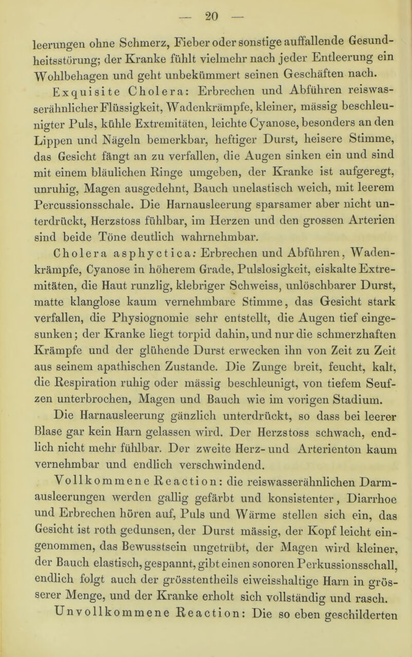 leerungen ohne Schmerz, Fieber oder sonstige auffallende Gesund- heitsstörung; der Kranke fühlt vielmehr nach jeder Entleerung ein Wohlbehagen und geht unbekümmert seinen Geschäften nach. Exquisite Cholera: Ei’brechen und Abführen reiswas- serähnlicher Flüssigkeit, Wadenkrämpfe, kleiner, mässig beschleu- nigter Puls, kühle Extremitäten, leichte Cyanose, besonders an den Lippen und Nägeln bemerkbar, heftiger Durst, heisere Stimme, das Gesicht fängt an zu verfallen, die Augen sinken ein und sind mit einem bläulichen Ringe umgeben, der Kranke ist aufgeregt, unruhig, Magen ausgedehnt, Bauch unelastisch weich, mit leerem Percussionsschale. Die Harnausleerung sparsamer aber nicht un- terdrückt, Herzstoss fühlbar, im Herzen und den grossen Arterien sind beide Töne deutlich wahrnehmbar, Cholera asphyctica: Erbrechen und Abführen, Waden- krämpfe, Cyanose in höherem Grade, Pulslosigkeit, eiskalte Extre- mitäten, die Haut runzlig, klebriger Schweiss, unlöschbarer Durst, matte klanglose kaum vernehmbare Stimme, das Gesicht stark verfallen, die Physiognomie sehr entstellt, die Augen tief einge- sunken; der Kranke liegt torpid dahin, und nur die schmerzhaften Krämpfe und der glühende Durst erwecken ihn von Zeit zu Zeit aus seinem apathischen Zustande. Die Zunge breit, feucht, kalt, die Respiration ruhig oder mässig beschleunigt, von tiefem Seuf- zen unterbrochen, Magen und Bauch wie im vorigen Stadium. Die Harnausleerung gänzlich unterdrückt, so dass bei leerer Blase gar kein Harn gelassen wird. Der Herzstoss schwach, end- lich nicht mehr fühlbar. Der zweite Herz- und Arteidenton kaum vernehmbar und endlich verschwindend. Vollkommene Reaction: die reiswasserähnlichen Darm- ausleerungen werden gallig gefärbt und konsistenter, Diarrhoe und Erbrechen hören auf. Puls und Wärme stellen sich ein, das Gesicht ist roth gedunsen, der Durst mässig, der Kopf leicht ein- genommen, das Bewusstsein ungetrübt, der Magen wird kleiner, der Bauch elastisch, gespannt, gibt einen sonoren Perkussionsschall, endlich folgt auch der grüsstentheils eiweisshaltige Harn in grös- serer Menge, und der Kranke erholt sich vollständig und rasch. Unvollkommene Reaction: Die so eben geschilderten