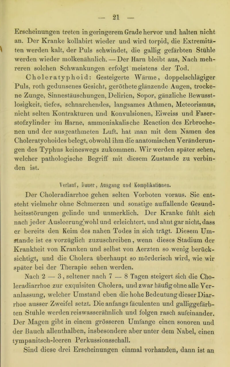 Erscheinungen treten in geringerem Grade hervor und halten nicht an. Der Kranke kollabirt wieder und wird torpid, die Exti-emitä- ten werden kalt, der Puls schwindet, die gallig gefärbten Stühle werden wieder molkenähnlich. — Der Harn bleibt aus. Nach meh- reren solchen Schwankungen erfolgt meistens der Tod. Choleratyphoid: Gesteigerte Wärme, doppelschlägiger Puls, roth gedunsenes Gesicht, geröthete glänzende Augen, trocke- ne Zunge, Sinnestäuschungen, Delirien, Sopor, gänzliche Bewusst- losigkeit, tiefes, schnarchendes, langsames Athmen, Meteorismus, nicht selten Kontrakturen und Konvulsionen, Eiweiss und Faser- stofzylinder im Harne, ammoniakalische Reaction des Erbroche- nen und der aus:?eathmeten Luft, hat man mit dem Namen des Choleratyohoides belegt, obwohl ihm die anatomischen Veränderun- gen des Typhus keineswegs zukommen. Wir werden später sehen, welcher pathologische Begriff mit diesem Zustande zu verbin- den ist. Verlaut, Dauer, Ausgang und Komplikationen. Der Choleradiarrhoe gehen selten Vorboten voraus. Sie ent- steht vielmehr ohne Schmerzen und sonstige auffallende Gesund- heitsstörungen gelinde und unmerklich. Der Kranke fühlt sich nach jeder Ausleerung]wohl und erleichtert, und ahnt gar nicht, dass er bereits den Keim des nahen Todes in sich trägt. Diesem Um- stande ist es vorzüglich zuzuschreiben, wenn dieses Stadium der Krankheit von Kranken und selbst von Aerzten so wenig berück- sichtigt, und die Cholera überhaupt so mörderisch wird, wie wir später bei der Thei’apie sehen werden. Nach 2 — 3, seltener nach 7 — 8 Tagen steigert sich die Cho- lei'adiarrhoe zur exquisiten Cholera, undzwar häufig ohne alle Ver- anlassung, welcher Umstand eben die hohe Bedeutung dieser Diar- rhoe ausser Zweifel setzt. Die anfangs fäculenten und galliggefärb- ten Stühle werden reiswasserähnlich und folgen rasch aufeinander. Der Magen gibt in einem grösseren Umfange einen sonoren und der Bauch allenthalben, insbesondere aber unter dem Nabel, einen tympanitsch-leeren Perkussionsschall. Sind diese drei Erscheinungen einmal vorhanden, dann ist an