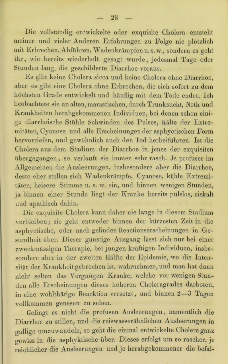 Die vollständig entwickelte oder exquisite Cholera entsteht meiner und vieler Anderen Erfahrungen zu Folge nie plötzlich mit Erbrechen, Abführen, Wadenkrämpfen U.S.W., sondern es geht ihr, wie bereits wiederholt gesagt wurde, jedesmal Tage oder Stunden lang, die geschilderte Diarrhoe voraus. Es gibt keine Cholera sicca und keine Cholera ohne Diarrhoe, aber es gibt eine Cholera ohne Erbrechen, die sich sofort zu dem höchsten Grade entwickelt und häufiig mit dem Tode endet. Ich beobachtete sie an alten, marastischen, durch Trunksucht, Noth und Krankheiten herabgekommenen Individuen, bei denen schon eini- ge diarrhoische Stühle Schwinden des Pulses, Kälte der Extre- mitäten, Cyanose und alle Erscheinungen der asphyctischen Form hervorriefen, und gewöhnlich auch den Tod herbeiführten. Ist die Cholera aus dem Stadium der Diarrhoe in jenes der exquisiten übergegangen, so verlauft sie immer sehr rasch. Je profuser im Allgemeinen die Ausleerungen, insbesondere aber die Diarrhoe, desto eher stellen sich Wadenkrämpfe, Cyanose, kühle Extremi- täten, heisere Stimme u. s. \v. ein, und binnen wenigen Stunden, ja binnen einer Stunde liegt der Kranke bereits pulslos, eiskalt und apathisch dahin. Die exquisite Cholera kann daher nie lange in diesem Stadium verbleiben; sie geht entweder binnen der kürzesten Zeit in die asphyctische, oder nach gelinden Reactionserscheinungen in Ge- sundheit über. Dieser günstige Ausgang lässt sich nur bei einer zweckmässigen Therapie, bei jungen kräftigen Individuen, insbe- sondere aber in der zweiten Hälfte der Epidemie, wo die Inten- sität der Krankheit gebrochen ist, wahrnehmen, und man hat dann nicht selten das Vergnügen Kranke, welche vor wenigen Stun- den alle Erscheinungen dieses höheren Choleragrades darboten, in eine wohlthätige Reacktion versetzt, und binnen 2—3 Tagen vollkommen genesen zu sehen. Gelingt es nicht die profusen Ausleerungen, namentlich die Diarrhoe zu stillen, und die reiswasserähnlichen Ausleerungen in gallige umzuwandeln, so geht die einmal entwickelte Cholera ganz gewiss in die asphyktische über. Dieses erfolgt um so rascher, je reichlicher die Ausleerungen und je herabgekommener die befal-