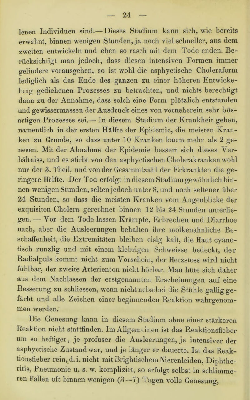 lenen Individuen sind.— Dieses Stadium kann sich, wie bereits erwähnt, binnen wenigen Stunden, ja noch viel schneller, aus dem zweiten entwickeln und eben so rasch mit dem Tode enden. Be- rücksichtigt man jedoch, dass diesen intensiven Formen immer gelindere vorausgehen, so ist wohl die asphyctische Choleraform ledisrlich als das Ende des ganzen zu einer höheren Entwiche- lung gediehenen Prozesses zu betrachten, und nichts berechtigt dann zu der Annahme, dass solch eine Form plötzlich entstanden und gewissermassen der Ausdruck eines von vorneherein sehr bös- artigen Prozesses sei.— In diesem Stadium der Krankheit gehen, namentlich in der ersten Hälfte der Epidemie, die meisten Kran- ken zu Grunde, so dass unter 10 Kranken kaum mehr als 2 ge- nesen. Mit der Abnahme der Epidemie bessert sich dieses Ver- hältniss, und es stirbt von den asphyctischen Cholerakranken wohl nur der 3. Thell, und von der Gesammtzahl der Erkrankten die ge- ringere Hälfte. Der Toa erlolgt in diesem Stadium gewöhnlich bin- nen wenigenStunden, selten jedoch unter 8, und noch seltener über 24 Stunden, so dass die meisten Kranken vom Augenblicke der exquisiten Cholera gerechnet binnen 12 bis 24 Stunden unterlie- gen. — Vor dem Tode lassen Krämpfe, Erbrechen und Diarrhoe nach, aber die Ausleerungen behalten ihre molkenähnliche Be- schaffenheit, die Extremitäten bleiben eisig kalt, die Haut cyano- tlsch runzlig und mit einem klebrigen Schwelsse bedeckt, der Radialpuls kommt nicht zum Vorschein, der Herzstoss wird nicht fühlbar, der zweite Arterienton nicht hörbar. Man hüte sich daher aus dem Nachlassen der erstgenannten Erscheinungen auf eine Besserung zu schllessen, wenn nicht nebstbei die Stühle gallig ge- färbt und alle Zeichen einer beginnenden Reaktion wahrgenom- men werden. Die Genesung kann In diesem Stadium ohne einer stärkeren Reaktion nicht stattfinden. Im Allgemi inen ist das Reaktionsfieber um so heftiger, je profuser die Ausleerungen, je Intensiverder asphyctische Zustand war, und je länger er dauerte. Ist das Reak- tionsfieber rein, d.i. nicht mit Brightischem Nierenleiden, Diphthe- ritis, Pneumonie u. s. w. komplizirt, so erfolgt selbst in schlimme- ren Fällen oft binnen wenigen (ß—7) Tagen volle Genesung,
