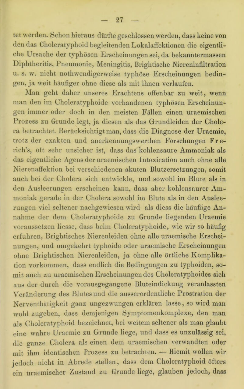 tet werden. Schon hieraus dürfte geschlossen werden, dass keine von den das Choleratyphoid begleitenden Lokalaffektionen die eigentli- che Ursache der typhösen Erscheinungen sei, da bekanntermassen Diphtheritis, Pneumonie, Meningitis, Brightische Niereninfiltralion u. s. w. nicht nothwendigerweise typhöse Erscheinungen bedin- gen, ja weit häufiger ohne diese als mit ihnen verlaufen. Man geht daher unseres Erachtens offenbar zu weit, wenn man den im Choleratyphoide vorhandenen typhösen Erscheinun- gen immer oder doch in den meisten Fällen einen uraemischen Prozess zu Grunde legt, ja diesen als das Grundleiden der Chole- ra betrachtet. Berücksichtigt man, dass die Diagnose der Uraemie, trotz der exakten und anerkennungswerthen Forschungen Fre- rich’s, oft sehr unsicher ist, dass das kohlensaure Ammoniak als das eigentliche Agens der uraemischen Intoxication auch ohne alle Nierenaffektion bei verschiedenen akuten Blutzersetzungen, somit auch bei der Cholera sich entwickle, und sowohl im Blute als in den Ausleerungen erscheinen kann, dass aber kohlensaurer Am- moniak gerade in der Cholera sowohl im Blute als in den Auslee- rungen viel seltener nachgewiesen wird als diess die häufiige An- nahme der dem Choleratyphoide zu Grunde liegenden Uraemie voraussetzen Hesse, dass beim Choleratyphoide, wie wir so häufig erfuhren, Brightisches Nierenleiden ohne alle uraemische Erschei- nungen, und umgekehrt typhoide oder uraemische Erscheinungen ohne Brightischen Nierenleiden, ja ohne alle örtliche Komplika- tion Vorkommen, dass endlich die Bedingungen zu typhoiden, so- mit auch zu uraemischen Erscheinungen des Choleratyphoides sich aus der durch die vorausgegangene Bluteindickung veranlassten Veränderung des Blutesund die ausserordentliche Prostration der Nerventhätigkeit ganz ungezwungen erklären lasse, so wird man wohl zugeben, dass demjenigen Symptomenkomplexe, den man als Choleratyphoid bezeichnet, bei weitem seltener als man glaubt eine wahre Uraemie zu Grunde Hege, und dass es unzulässig sei, die ganze Cholera als einen dem uraemischen verwandten oder mit ihm identischen Prozess zu betrachten. — Hiemit wollen wir jedoch nicht in Abrede stellen, dass dem Choleratyphoid öfters ein uraemischer Zustand zu Grunde Hege, glauben jedoch, dass
