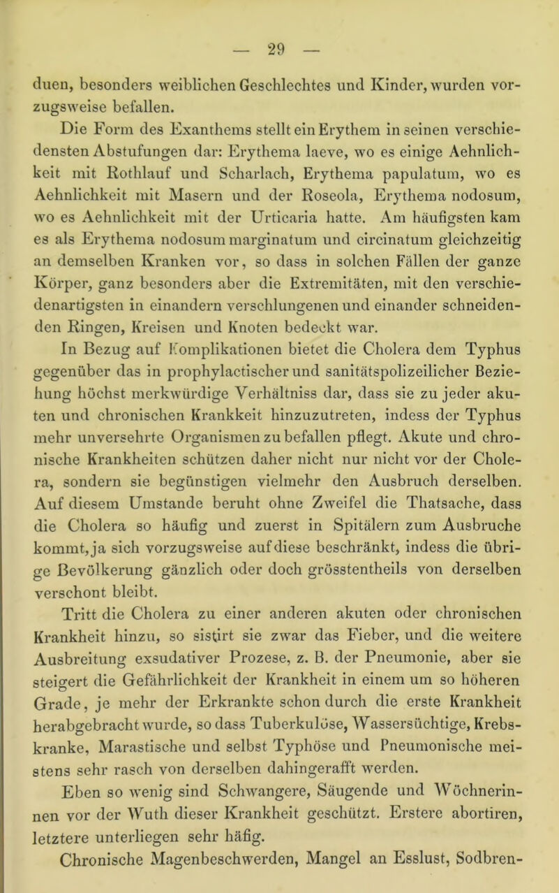 dueu, besonders weiblichen Geschlechtes und Kinder, wurden vor- zugsweise befallen. Die Form des Exanthems stellt ein Erythem Inseinen verschie- densten Abstufungen dar: Erythema laeve, wo es einige Aehnlich- keit mit Rothlauf und Scharlach, Erythema papulatum, wo es Aehnlichkeit mit Masern und der Roseola, Erythema nodosum, wo es Aehnlichkeit mit der Urticaria hatte. Am häufigsten kam es als Erythema nodosum marglnatum und circinatum gleichzeitig an demselben Kranken vor, so dass in solchen Fällen der ganze Körper, ganz besonders aber die Extremitäten, mit den verschie- denartigsten in einandern verschlungenen und einander schneiden- den Ringen, Kreisen und Knoten bedeckt war. In Bezug auf I’’omplikationen bietet die Cholera dem Typhus gegenüber das in prophylactischer und sanitätspolizeilicher Bezie- hung höchst merkwürdige Verhältniss dar, dass sie zu jeder aku- ten und chronischen Krankheit hinzuzutreten, indess der Typhus mehr unversehrte Organismen zu befallen pflegt. Akute und chro- nische Krankheiten schützen daher nicht nur nicht vor der Chole- ra, sondern sie begünstigen vielmehr den Ausbruch derselben. Auf diesem Umstande beruht ohne Zweifel die Thatsache, dass die Cholera so häufig und zuerst in Spitälern zum Ausbruche kommt, ja sich vorzugsweise auf diese beschränkt, indess die übri- ge Bevölkerung gänzlich oder doch grösstentheils von derselben verschont bleibt. Tritt die Cholera zu einer anderen akuten oder chronischen Krankheit hinzu, so sistirt sie zwar das Fieber, und die weitere Ausbreitung exsudativer Prozese, z. B. der Pneumonie, aber sie steigert die Gefährlichkeit der Krankheit in einem um so höheren Grade, je mehr der Erkrankte schon durch die erste Krankheit herabgebracht wurde, so dass Tuberkulöse, Wassersüchtige, Krebs- kranke, Marastische und selbst Typhöse und Pneumonische mei- stens sehr rasch von derselben dahingerafft werden. Eben so wenig sind Schwangere, Säugende und AVöchnerin- nen vor der Wuth dieser Krankheit geschützt. Erstere abortiren, letztere unterliegen sehr häfig. Chronische Magenbeschwerden, Mangel an Esslust, Sodbren-