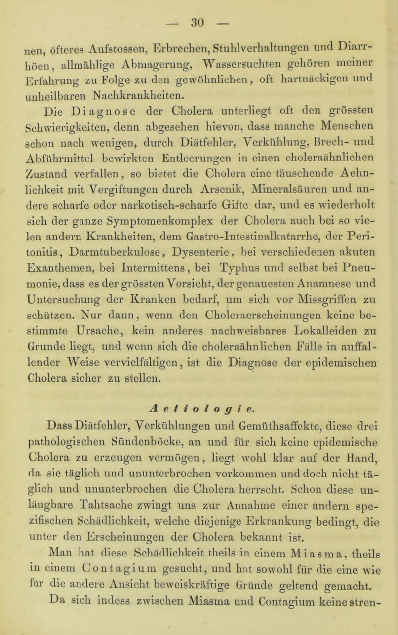 nen, öfteres Aufstossen, Erbrechen, Stuhlvcrhalfungen und Diarr- höen, allmählige Abmagerung, Wassersüchten gehören meiner Erfahrung zu Folge zu den gewöhnlichen, oft hartnäckigen und unheilbaren Nachkrankheiten. Die Diagnose der Cholera unterliegt oft den grössten Schwierigkeiten, denn abgesehen hievon, dass manche Menschen schon nach wenigen, durch Diätfehler, Verkühlung, Brech- und Abführmittel bewirkten Entleerungen ln einen choleraähnlichen Zustand verfallen, so bietet die Cholera eine täuschende Aehn- lichkeit mit Vergiftungen durch Arsenik, Mineralsäuren und an- dere scharfe oder narkotisch-scharfe Gifte dar, und es wiederholt sich der ganze Symptomenkomplex der Cholera auch bei so vie- len andern Krankheiten, dem Gastro-lntestinalkatarrhe, der Peri- tonitis , Darmtuberkulose, Dysenterie, bei verschiedenen akuten Exanthemen, bei Intermittens, bei Typhus und selbst bei Pneu- monie, dass es der grössten Vorsicht, der genauesten Anamnese und Untersuchung der Kranken bedarf, um sich vor Missgriffen zu schützen. Nur dann, wenn den Choleraerscheinungen keine be- stimmte Ursache, kein anderes nachweisbares Lokalleiden zu Grunde liegt, und wenn sich die choleraähnlichen Fälle in auffal- lender Weise vervielfältigen, ist die Diagnose der epidemischen Cholera sicher zu stellen. A e t i o l o ff i e. Dass Diätfehler, Verkühlungen und Gemüthsaffekte, diese drei pathologischen Sündenböcke, an und für sich keine epidemische Cholera zu erzeugen vermögen, liegt wohl klar auf der Hand, da sie täglich und ununterbrochen Vorkommen und doch nicht tä- glich und ununterbrochen die Cholera herrscht. Schon diese un- läugbare Tahtsache zwingt uns zur Annahme einer andern spe- zifischen Schädlichkeit, welche diejenige Erkrankung bedingt, die unter den Erscheinungen der Cholera bekannt ist. Man hat diese Schädlichkeit theils in einem Miasma, theils in einem Contagium gesucht, und hat sowohl für die eine wie für die andere Ansicht beweiskräftige Gründe geltend gemacht. Da sich indess zwischen Miasma und Contagium keine stren-