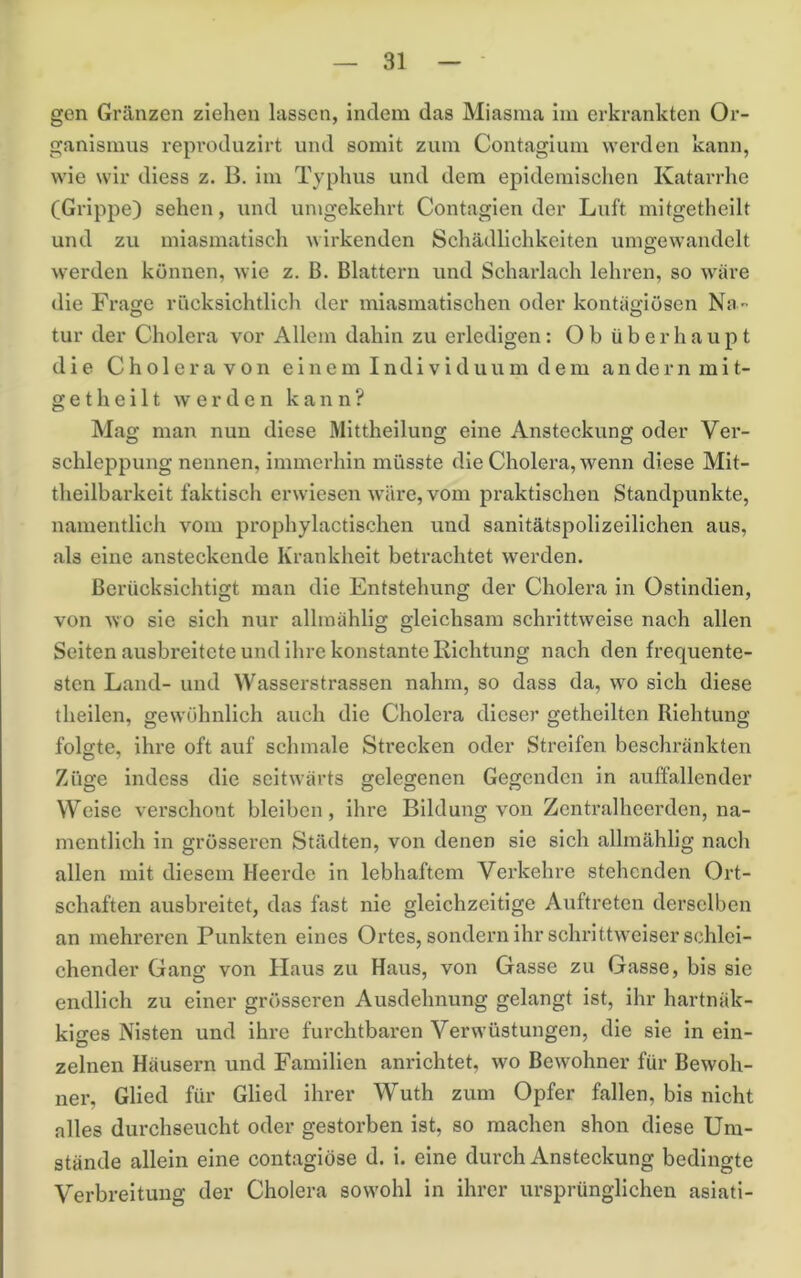 gen Gränzen ziehen lassen, Indem das Miasma im erkrankten Or- ganismus repi'oduzirt und somit zum Contagium werden kann, wie wir diess z. B. im Typhus und dem epidemisclien Katarrhe (Grippe) sehen, und umgekehrt Contagien der Luft mitgetheilt und zu miasmatisch wirkenden Schädlichkeiten umgewandelt werden können, wie z. B. Blattern und Scharlach lehren, so wäre die Frage riicksichtlich der miasmatischen oder kontiigiösen Na tur der Cholera vor Allem dahin zu erledigen: Ob überhaupt die C h 01 e r a V 0 n e i n e m I n d i v i d u u m d e m a n de r n m 11- getheilt werden kann? Mag man nun diese Mittheilung eine Ansteckung oder Ver- schleppung nennen, immerhin müsste die Cholera, wenn diese Mit- theilbarkelt faktisch erwiesen wäre, vom praktischen Standpunkte, namentlich vom prophylactlschen und sanitätspollzeilicheia aus, als eine ansteckende Krankheit betrachtet werden. Berücksichtigt man die Entstehung der Cholera in Ostindien, von wo sie sich nur alhnählig gleichsam schrittweise nach allen Seiten ausbreitete und ihre konstante Richtung nach den frequente- sten Land- und Wasserstrassen nahm, so dass da, wo sich diese theilen, gewöhnlich auch die Cholera dieser getheilten Riehtung folgte, ihre oft auf schmale Strecken oder Streifen beschränkten Züge indess die seitwärts gelegenen Gegenden in auffallender Weise verschont bleiben, ihre Bildung von Zentralheerden, na- mentlich in grösseren Städten, von denen sie sich alhnählig nach allen mit diesem Heerde in lebhaftem Verkehre stehenden Ort- schaften ausbx’eitet, das fast nie gleichzeitige Auftreten derselben an mehreren Punkten eines Ortes, sondern ihr schrittweiser schlei- chender Gang von Haus zu Haus, von Gasse zu Gasse, bis sie endlich zu einer grösseren Ausdehnung gelangt ist, ihr hartnäk- kiges Nisten und ihre furchtbaren Verwüstungen, die sie In ein- zelnen Häusern und Familien anrichtet, wo Bewohner für Bewoh- ner, Glied für Glied ihrer Wuth zum Opfer fallen, bis nicht alles durchseucht oder gestorben ist, so machen shon diese Um- stände allein eine contagiöse d. i. eine durch Ansteckung bedingte Verbreitung der Cholera sowohl in ihrer ursprünglichen asiati-