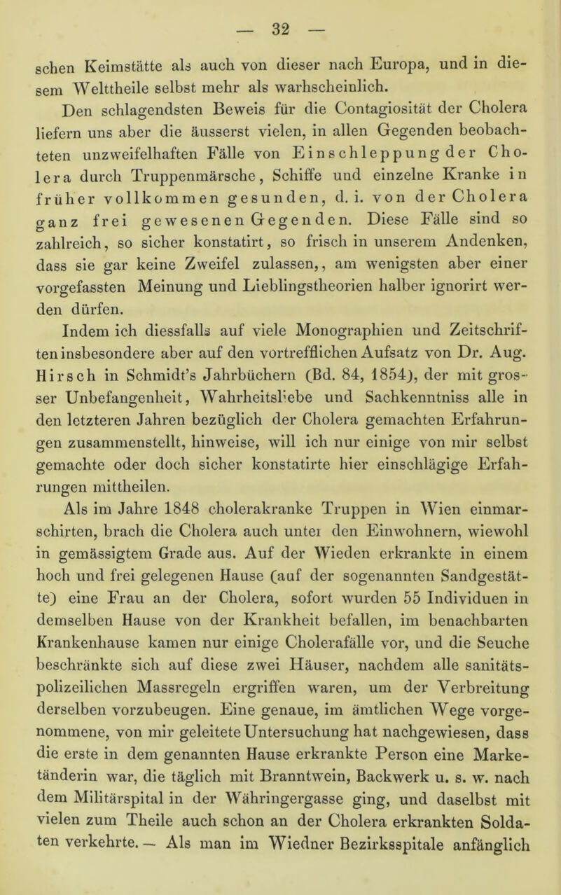 sehen Keimstätte als auch von dieser nach Europa, und in die- sem Welttheile selbst mehr als warhscheinlich. Den schlagendsten Beweis für die Gontagiosität der Cholera liefern uns aber die äusserst vielen, in allen Gegenden beobach- teten unzweifelhaften Fälle von Einschleppungder Cho- lera durch Truppenmärsche, Schilfe und einzelne Kranke in früher vollkommen gesunden, d, i. von der Cholera ganz frei gewesenen Gegenden. Diese Fälle sind so zahlreich, so sicher konstatirt, so frisch in unserem Andenken, dass sie gar keine Zweifel zulassen,, am wenigsten aber einer vorgefassten Meinung und Lieblingstheorien halber ignorirt wer- den dürfen. Indem ich diessfalls auf viele Monographien und Zeitschrif- ten insbesondere aber auf den vortrefflichen Aufsatz von Dr. Aug. Hirsch in Schmidt’s Jahrbüchern (^Bd. 84, 1854), der mit gros- ser Unbefangenheit, Wahrheitsbebe und Sachkenntniss alle in den letzteren Jahren bezüglich der Cholera gemachten Erfahrun- gen zusammenstellt, hinweise, will ich nur einige von mir selbst gemachte oder doch sicher konstatlrte hier einschlägige Erfah- rungen mittheilen. Als im Jahre 1848 cholerakranke Truppen in Wien elnmar- schirten, brach die Cholera auch unter den Einwohnern, wiewohl in gemässigtem Grade aus. Auf der Wieden erkrankte in einem hoch und frei gelegenen Hause (auf der sogenannten Sandgestät- te) eine Frau an der Cholera, sofort wurden 55 Individuen in demselben Hause von der Krankheit befallen, im benachbarten Krankenhause kamen nur einige Cholerafälle vor, und die Seuche beschränkte sich auf diese zwei Häuser, nachdem alle sanitäts- polizeilichen Massregeln ergriffen waren, um der Verbreitung derselben vorzubeugen. Eine genaue, im ämtlichen Wege vorge- nommene, von mir geleitete Untersuchung hat nachgewiesen, dass die erste in dem genannten Hause erkrankte Person eine Marke- tänderin war, die täglich mit Branntwein, Backwerk u. s. w. nach dem Militärspital in der Währingergasse ging, und daselbst mit vielen zum Theile auch schon an der Cholera erkrankten Solda- ten verkehrte. — Als man im Wiedner Bezirksspitale anfänglich
