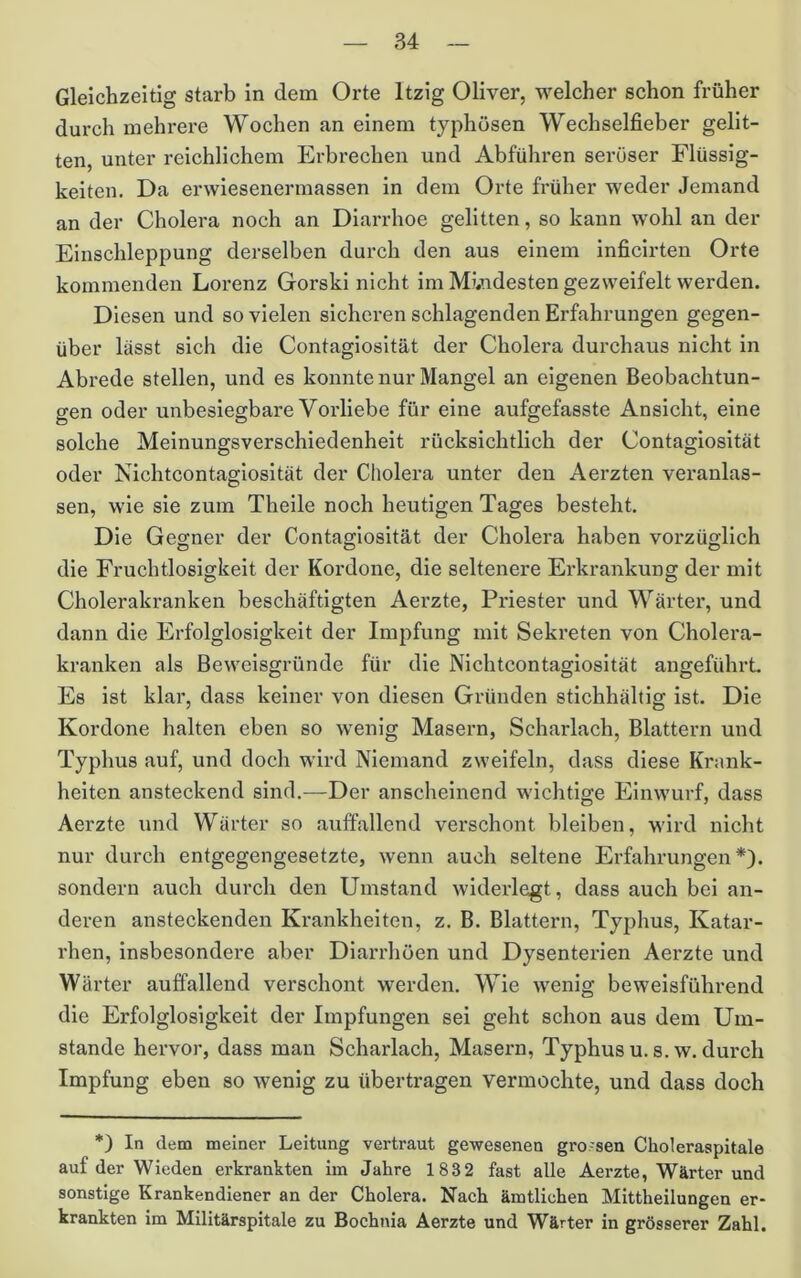 Gleichzeitig starb in dem Orte Itzig Oliver, welcher schon früher durch mehrere Wochen an einem typhösen Wechselfieber gelit- ten, unter reichlichem Erbrechen und Abführen seröser Flüssig- keiten. Da erwiesenermassen in dem Orte früher weder Jemand an der Cholera noch an Diarrhoe gelitten, so kann wohl an der Einschleppung derselben durch den aus einem inficirten Orte kommenden Lorenz Gorski nicht im M?.ndesten gezweifelt werden. Diesen und so vielen sicheren schlagenden Erfahrungen gegen- über lässt sich die Contagiosität der Cholera durchaus nicht in Abrede stellen, und es konnte nur Mangel an eigenen Beobachtun- gen oder unbesiegbare Vorliebe für eine aufgefasste Ansicht, eine solche Meinungsverschiedenheit rücksichtlich der Contagiosität oder Nichtcontagiosität der Cholera unter den Aerzten veranlas- sen, wie sie zum Theile noch heutigen Tages besteht. Die Gegner der Contagiosität der Cholera haben vorzüglich die Fruchtlosigkeit der Kordone, die seltenere Erkrankung der mit Cholerakranken beschäftigten Aerzte, Priester und Wärter, und dann die Erfolglosigkeit der Impfung mit Sekreten von Cholera- kranken als Beweisgründe für die Nichtcontagiosität angeführt Es ist klar, dass keiner von diesen Gründen stichhältig ist Die Kordone halten eben so wenig Masern, Scharlach, Blattern und Typhus auf, und doch wird Niemand zweifeln, dass diese Krank- heiten ansteckend sind,—Der anscheinend wiclitige Einwurf, dass Aerzte und Wärter so auffallend verschont bleiben, wird nicht nur durch entgegengesetzte, wenn auch seltene Erfahrungen*), sondern auch durch den Umstand widerlegt, dass auch bei an- deren ansteckenden Krankheiten, z. B. Blattern, Typhus, Katar- rhen, insbesondere aber Diarrhöen und Dysenterien Aerzte und Wärter auffallend verschont werden. Wie wenig beweisführend die Erfolglosigkeit der Impfungen sei geht schon aus dem Um- stande hervor, dass man Scharlach, Masern, Typhus u. s. w. durch Impfung eben so wenig zu übertragen vermochte, und dass doch *) In dem meiner Leitung vertraut gewesenen gro-sen Choleraspitale auf der Wieden erkrankten im Jahre 1832 fast alle Aerzte, Wärter und sonstige Krankendiener an der Cholera. Nach äintliehen Mittheilungen er- krankten im Mllitärspitale zu Bochnia Aerzte und Wärter in grösserer Zahl.