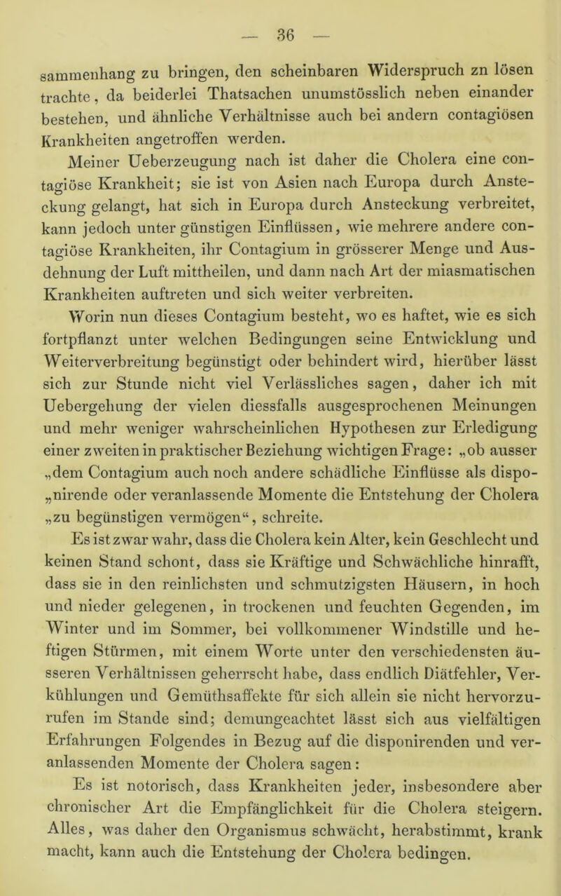 sammenhang zu bringen, den scheinbaren Widerspruch zn lösen trachte, da beiderlei Thatsachen unumstösslich neben einander bestehen, und ähnliche Verhältnisse auch bei andern contagiösen Krankheiten angetroffen werden. Meiner üeberzeugung nach ist daher die Cholera eine con- tagiöse Krankheit; sie ist von Asien nach Europa durch Anste- ckung gelangt, hat sich in Europa durch Ansteckung verbreitet, kann jedoch unter günstigen Einflüssen, wie mehrere andere con- tagiüse Krankheiten, ihr Contagium in grösserer Menge und Aus- dehnung der Luft mittheilen, und dann nach Art der miasmatischen Krankheiten auftreten und sich weiter verbreiten. Worin nun dieses Contagium besteht, wo es haftet, wie es sich fortpflanzt unter welchen Bedingungen seine Entwicklung und Weiterverbreitung begünstigt oder behindert wird, hierüber lässt sich zur Stunde nicht viel Verlässliches sagen, daher ich mit Uebergehung der vielen diessfalls ausgesprochenen Meinungen und mehr weniger wahrscheinlichen Hypothesen zur Erledigung einer zweiten in praktischer Beziehung wichtigen Frage: „ob ausser „dem Contagium auch noch andere schädliche Einflüsse als dlspo- „nirende oder veranlassende Momente die Entstehung der Cholera „zu begünstigen vermögen“, schreite. Es ist zwar wahi% dass die Cholera kein Alter, kein Geschlecht und keinen Stand schont, dass sie Kräftige und Schwächliche hinraff't, dass sie in den reinlichsten und schmutzigsten Häusern, in hoch und nieder gelegenen, in trockenen und feuchten Gegenden, im Winter und im Sommer, bei vollkommener Windstille und he- ftigen Stürmen, mit einem Worte unter den verschiedensten äu- sseren Verhältnissen geherrscht habe, dass endlich Diätfehler, Ver- kühlungen und Gemüthsaffekte für sich allein sie nicht hervorzu- rufen im Stande sind; demungeachtet lässt sich aus vielfältigen Erfahrungen Folgendes in Bezug auf die disponirenden und ver- anlassenden Momente der Cholera sagen: Es ist notorisch, dass Krankheiten jeder, insbesondere aber chronischer Art die Empfänglichkeit für die Cholera steigern. Alles, was daher den Organismus schwächt, herabstimmt, krank macht, kann auch die Entstehung der Cholera bedingen.