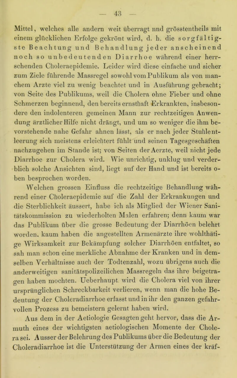 48 Mittel, welches alle andern weit überragt nnd grösstentheils mit einem glücklichen Erfolge gekrönt wird, d. h. die sorgfältig- ste Beachtung und Behandlung jeder anscheinend noch so unbedeutenden Diarrhoe während einer herr- schenden Choleraepidemie. Leider wird diese einfache und sicher zum Ziele führende Massregel sowohl vom Publikum als von man- chem Arzte viel zu wenig beachtet und in Ausführung gebracht; von Seite des Publikums, weil die Cholera ohne Fieber und ohne Schmerzen beginnend, den bereits ernsthaft Erkrankten, insbeson- dere den indolenteren gemeinen Mann zur rechtzeitigen Anwen- düng ärztlicher Hilfe nicht drängt, und um so weniger die ihm be- vorstehende nahe Gefahr ahnen lässt, als er nach jeder Stuhlent- leerung sich meistens erleichtert fühlt und seinen Tagesgeschäfteu nachzugehen im Stande ist; von Seiten derAerzte, weil nicht jede Diarrhoe zur Cholera wird. Wie unrichtig, unklug und verder- blich solche Ansichten sind, liegt auf der Hand und ist bereits o- ben besprochen worden. Welchen grossen Einfluss die rechtzeitige Behandlung wäh- rend einer Choleraepidemie auf die Zahl der Erkrankungen und die Sterblichkeit äussert, habe ich als Mitglied der Wiener Sani- tätskommission zu wiederholten M.alen erfahren; denn kaum war das Publikum über die grosse Bedeutung der Diarrhöen belehrt worden, kaum haben die angestellten Armenärzte ihre wohlthäti- cre Wirksamkeit zur Bekämpfung solcher Diarrhöen entfaltet, so sah man schon eine merkliche Abnahme der Kranken und in dem- selben Verhältnisse auch der Todtenzahl, wozu übrigens auch die anderweitigen sanitätspolizeilichen Massregeln das ihre beigetra- gen haben mochten, üeberhaupt wird die Cholera viel von ihrer ursprünglichen Schreckbarkeit verlieren, wenn man die hohe Be- deutung der Choleradiarrhoe erlasst und in ihr den ganzen gefahr- vollen Prozess zu bemeistern gelernt haben wird. Aus dem in der Aetiologie Gesagten geht hervor, dass die Ar- muth eines der wichtigsten aetiologischen Momente der Chole- ra sei. A usser der Belehrung des Publikums über die Bedeutung der Choleradiarrhoe ist die Unterstützung der Armen eines der kräf-
