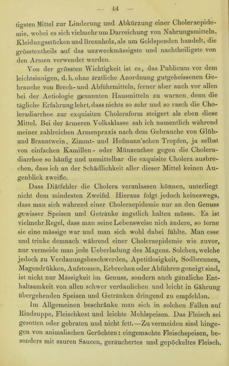 tigsten Mittel zur Linderung und Abkürzung einer Clioleraepide- mie, wobei es sich vielmehr um Darreichung von Nahrungsmitteln, Kleidungsstücken und Brennholz, als um Geldspenden handelt, die grösstentheils auf das unzweckmässigstc und nachtheiligste von den Armen verwendet werden. Von der grössten Wichtigkeit ist es, das Publicum vor dem leichtsinnigen, d.h.ohne ärztliche Anordnung gutgeheissenen Ge- brauche von Brech-und Abführmitteln, ferner aber auch vor allen bei der Aetiologie genannten Hausmitteln zu warnen, denn die tägliche Erfahrung lehrt, dass nichts so sehr und so rasch die Cho- leradiarrhoe zur exquisiten Choleraform steigert als eben diese Mittel. Bei der ärmeren Volksklasse sah ich namentlich während meiner zahlreichen Armenpraxis nach dem Gebrauche von Glüh- und Branntwein, Zimmt- und Hofmann’schen Tropfen, ja selbst von einfachen Kamillen - oder Münzenthee gegen die Cholera- diarrhoe so häufig und unmittelbar die exquisite Cholera ausbre- chen, dass ich an der Schädlichkeit aller dieser Mittel keinen Au- genblick zweifle. Dass Diätfehler die Cholei’a veranlassen können, unterliegt nicht dem mindesten Zweifel. Hieraus folgt jedoch keineswegs, dass man sich während einer Choleraepidemie nur an den Genuss gewisser Speisen und Getränke ängstlich halten müsse. Es ist vielmehr Regel, dass man seine Lebensweise nich ändere, so lerne sie eine mässige war und man sich wohl dabei fühlte. Man esse und trinke demnach während einer Choleraepidemie wie zuvor, nur vermeide man jede Ueberladung des Magens. Solchen, welche jedoch zu Verdauungsbeschwerden, Apetitlosigkcit, Sodbrennen, Magendrükken, Aufstossen, Erbrechen oder Abführen geneigt sind, ist nicht nur Mässigkeit im Genuss, sondern auch gänzliche Ent- haltsamkeit von allen schwer verdaulichen und leicht in Gähruns übergehenden Speisen und Getränken dringend zu erapfehlan. Im Allgemeinen beschränke man sich in solchen Fällen auf Rindsuppe, Fleischkost und leichte Mehlspeisen. Das Fleisch sei gesotten oder gebraten und nicht fett.—Zu vermeiden sind hinge- gen von animalischen Gerüchten; eingemachte Fleischspeisen, be- sonders mit sauren Saucen, geräuchertes und gepöckeltes Fleisch,