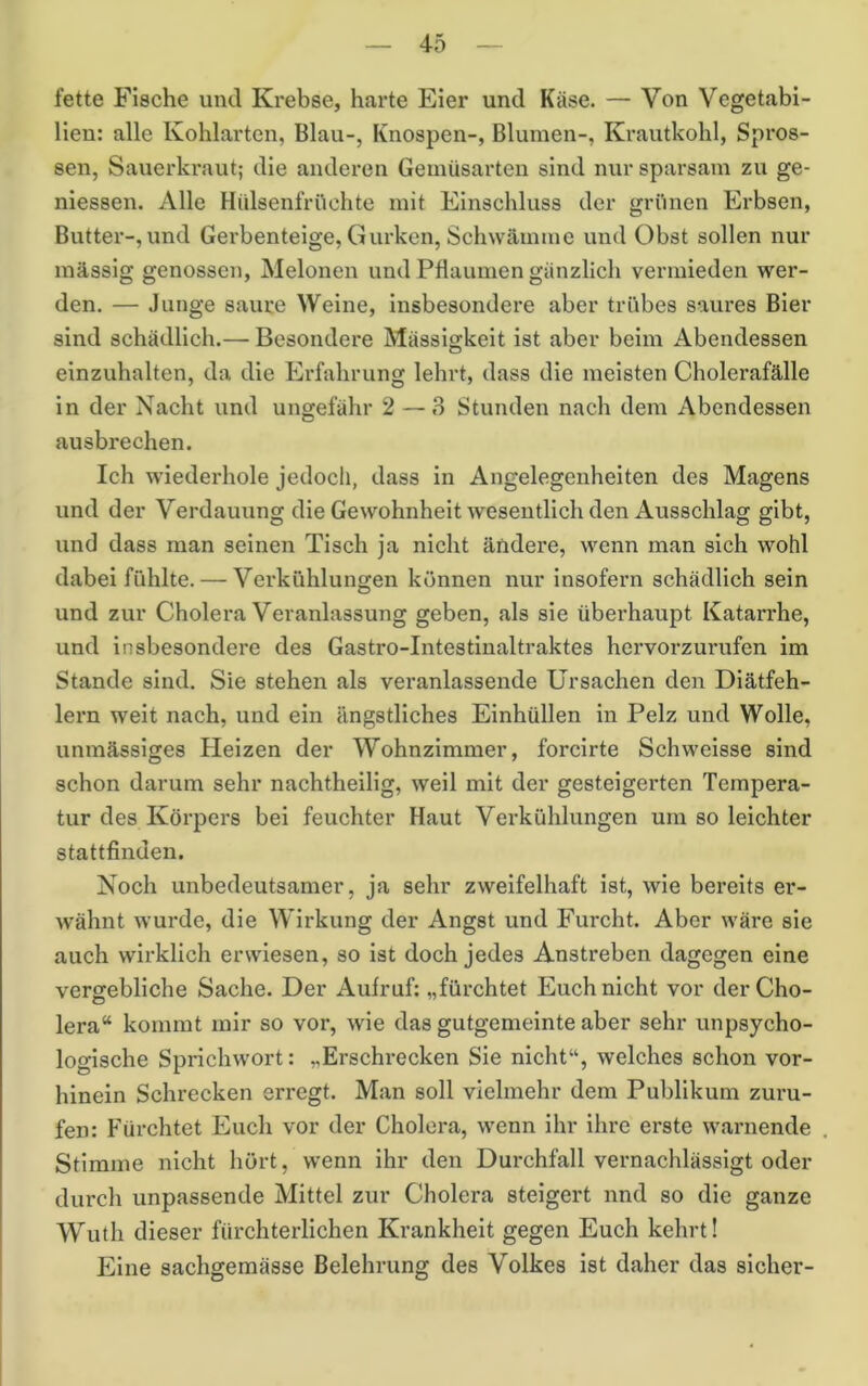 fette Fische und Krebse, harte Eier und Käse. — Von Vegetabi- lieu: alle Kohlarten, Blau-, Knospen-, Blumen-, Krautkohl, Spros- sen, Sauerkraut; die anderen Geinüsarten sind nur sparsam zu ge- niessen. Alle Hülsenfrüehte mit Einschluss der grünen Erbsen, Butter-, und Gerben teige, Gurken, Schwämme und Obst sollen nur mässig genossen, Melonen und Pflaumen gänzlich vermieden wer- den. — Junge saure ^yeine, insbesondere aber trübes saures Bier sind schädlich.— Besondere Mässigkeit ist aber beim Abendessen einzuhalten, da die Erfahrung lehrt, dass die meisten Cholerafälle in der Nacht und ungefähr 2 — 8 Stunden nach dem Abendessen ausbrechen. Ich wiederhole jedoch, dass in Angelegenheiten des Magens und der Verdauung die Gewohnheit wesentlich den Ausschlag gibt, und dass man seinen Tisch ja nicht ändere, wenn man sich wohl dabei fühlte. — Verkühlungen können nur insofern schädlich sein und zur Cholera Veranlassung geben, als sie überhaupt Katarrhe, und insbesondere des Gastro-Intestinaltraktes hervorzurufen im Stande sind. Sie stehen als veranlassende Ursachen den Diätfeh- lexm weit nach, und ein ängstliches Einhüllen in Pelz und Wolle, unmässiges Heizen der Wohnzimmer, forcirte Schweisse sind schon darum sehr nachtheilig, weil mit der gesteigerten Tempera- tur des Körpers bei feuchter Haut Verkühlungen um so leichter stattfinden. Noch unbedeutsamer, ja sehr zweifelhaft ist, wie bereits er- wähnt wurde, die Wirkung der Angst und Furcht. Aber wäre sie auch wirklich erwiesen, so ist doch jedes Anstreben dagegen eine vergebliche Sache. Der Aufruf: „fürchtet Euch nicht vor der Cho- lera“ kommt mir so vor, wie das gutgemeinte aber sehr unpsycho- logische Sprichwort: „Erschrecken Sie nicht“, welches schon vor- hinein Schrecken erregt. Man soll vielmehr dem Publikum Zuru- fen: Fürchtet Euch vor der Cholera, wenn ihr ihre erste warnende Stimme nicht hört, wenn ihr den Durchfall vernachlässigt oder durch unpassende Mittel zur Cholera steigert und so die ganze Wuth dieser fürchterlichen Krankheit gegen Euch kehrt! Eine sachgemässe Belehrung des Volkes ist daher das sicher-