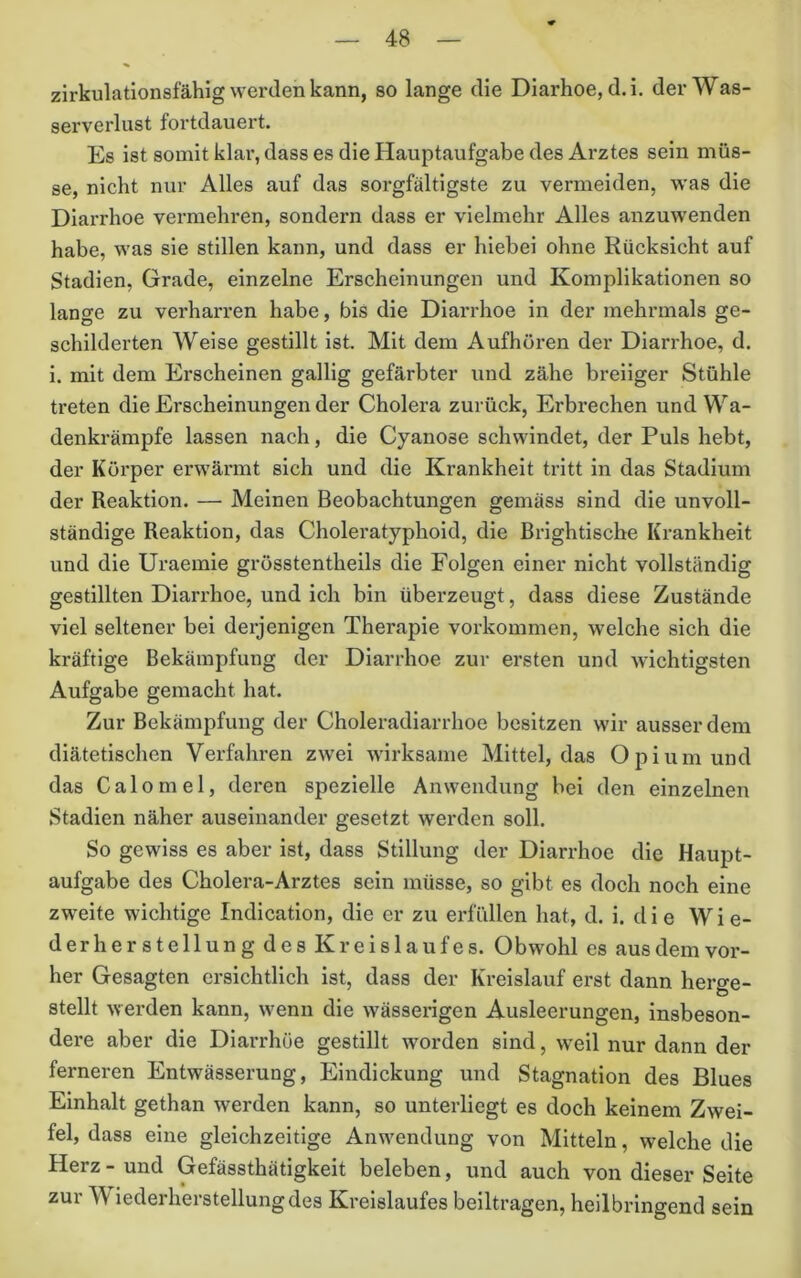 zirkulationsfähig werden kann, so lange die Diarhoe, d.i. der Was- serverlust fortdauert. Es ist somit klar, dass es die Hauptaufgabe des Arztes sein müs- se, nicht nur Alles auf das sorgfältigste zu vermeiden, was die Diarrhoe vermehren, sondern dass er vielmehr Alles anzuwenden habe, was sie stillen kann, und dass er hiebei ohne Rücksicht auf Stadien, Grade, einzelne Erscheinungen und Komplikationen so lange zu verharren habe, bis die Diarrhoe in der mehrmals ge- schilderten Weise gestillt ist. Mit dem Aufhören der Diari'hoe, d. i. mit dem Erscheinen gallig gefärbter und zähe breiiger Stühle treten die Erscheinungen der Cholera zurück, Erbrechen und Wa- denkrämpfe lassen nach, die Cyanose schwindet, der Puls hebt, der Körper erwärmt sich und die Krankheit tritt in das Stadium der Reaktion. — Meinen Beobachtungen gemäss sind die unvoll- ständige Reaktion, das Choleratyphoid, die Brightische Krankheit und die Uraemie grösstentheils die Folgen einer nicht vollständig gestillten Diarrhoe, und ich bin überzeugt, dass diese Zustände viel seltener bei derjenigen Therapie verkommen, welche sich die kräftige Bekämpfung der Diarrhoe zur ersten und wichtigsten Aufgabe gemacht hat. Zur Bekämpfung der Choleradiarrhoe besitzen wir ausser dem diätetischen Verfahren zwei wirksame Mittel, das Ojiiumund das Calomel, deren spezielle Anwendung bei den einzelnen Stadien näher auseinander gesetzt werden soll. So gewiss es aber ist, dass Stillung der Diarrhoe die Haupt- aufgabe des Cholera-Arztes sein müsse, so gibt es doch noch eine zweite wichtige Indication, die er zu erfüllen hat, d. i. die Wie- derherstellung des Kreislaufes. Obwohl es ausdemvor- her Gesagten ersichtlich ist, dass der Kreislauf erst dann herge- stellt werden kann, wenn die wässerigen Ausleerungen, insbeson- dere aber die Diai'rhüe gestillt worden sind, w’eil nur dann der ferneren Entwässerung, Eindickung und Stagnation des Blues Einhalt gethan werden kann, so unterliegt es doch keinem Zwei- fel, dass eine gleichzeitige Anwendung von Mitteln, welche die Herz - und Gefässthätigkeit beleben, und auch von dieser Seite zur M iederherstellungdes Kreislaufes beiltragen, heilbringend sein