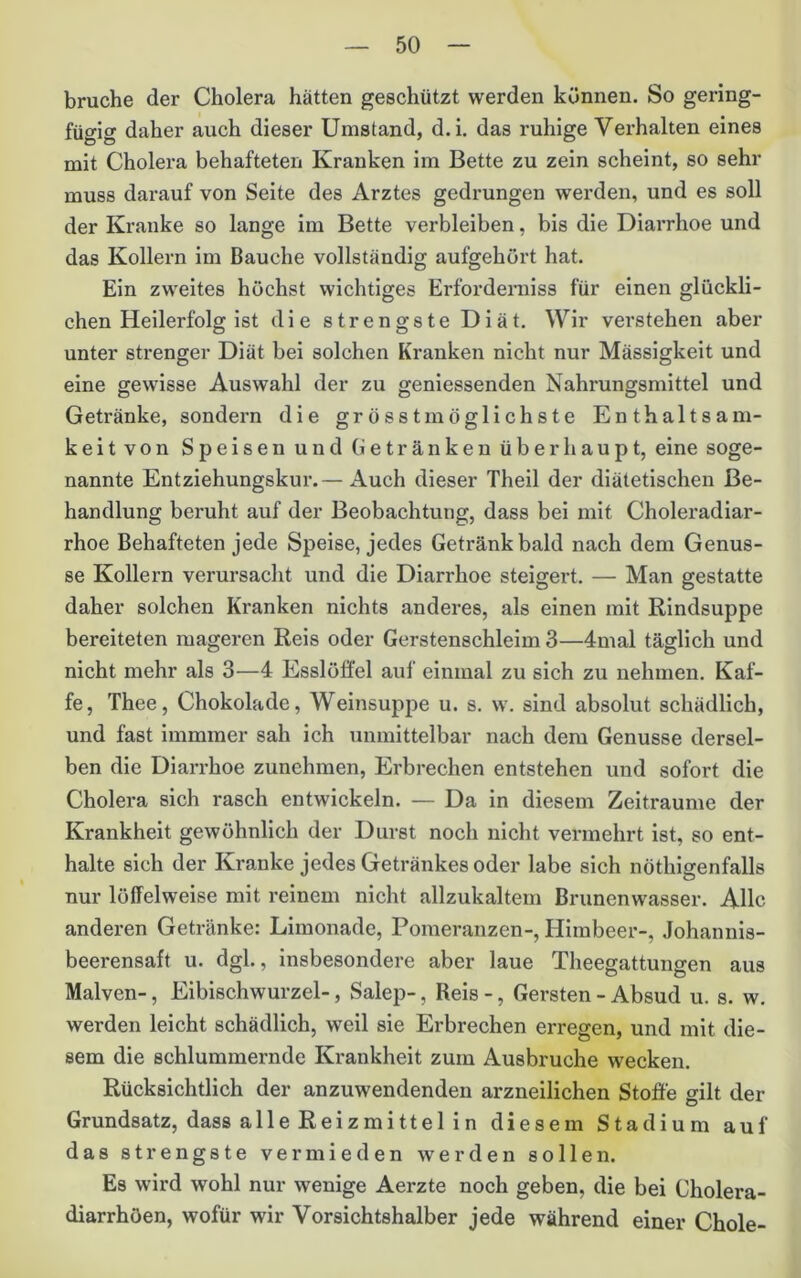brache der Cholera hätten geschützt werden können. So gering- fügig daher auch dieser Umstand, d.i. das ruhige Verhalten eines mit Cholera behafteten Kranken im Bette zu zein scheint, so sehr muss darauf von Seite des Arztes gedrungen werden, und es soll der Kranke so lange im Bette verbleiben, bis die Diai’rhoe und das Kollern im Bauche vollständig aufgehört hat. Ein zweites höchst wichtiges Erforderniss für einen glückli- chen Heilerfolg ist die strengste Diät. Wir verstehen aber unter strenger Diät bei solchen Kranken nicht nur Mässigkeit und eine gewisse Auswahl der zu geniessenden Nahrungsmittel und Getränke, sondern die grösst möglichste Enthaltsam- keitvon Speisen und (ietränken überhaupt, eine soge- nannte Entziehungskur.— Auch dieser Theil der diätetischen Be- handlung beruht auf der Beobachtung, dass bei mit Choleradiar- rhoe Behafteten jede Speise, jedes Getränk bald nach dem Genüs- se Kollern verursacht und die Diarrhoe steigert. — Man gestatte daher solchen Kranken nichts anderes, als einen mit Rindsuppe bereiteten mageren Reis oder Gerstenschleim 3—4mal täglich und nicht mehr als 3—4 Esslöffel auf einmal zu sich zu nehmen. Kaf- fe, Thee, Chokolade, Weinsuppe u. s. w. sind absolut schädlich, und fast immmer sah ich unmittelbar nach dem Genüsse dersel- ben die Diarrhoe zunehmen, Erbrechen entstehen und sofort die Cholera sich rasch entwickeln. — Da in diesem Zeiträume der Krankheit gewöhnlich der Durst noch nicht vermehrt ist, so ent- halte sich der Kranke jedes Getränkes oder labe sich nöthigenfalls nur löffelweise mit reinem nicht allzukaltem Brunenwasser. Alle anderen Getränke: Limonade, Pomeranzen-, Himbeer-, Johannis- beerensaft u. dgl., insbesondere aber laue Theegattungen aus Malven-, Eibischwurzel-, Salep-, Reis -, Gersten - Absud u. s. w. werden leicht schädlich, weil sie Erbrechen erregen, und mit die- sem die schlummernde Krankheit zum Ausbruche wecken. Rücksichtlich der anzuwendenden arzneilichen Stoffe gilt der Grundsatz, dass alleReizmittelin diesem Stadium auf das strengste vermieden werden sollen. Es wird wohl nur wenige Aerzte noch geben, die bei Cholera- diarrhöen, wofür wir Vorsichtshalber jede während einer Chole-