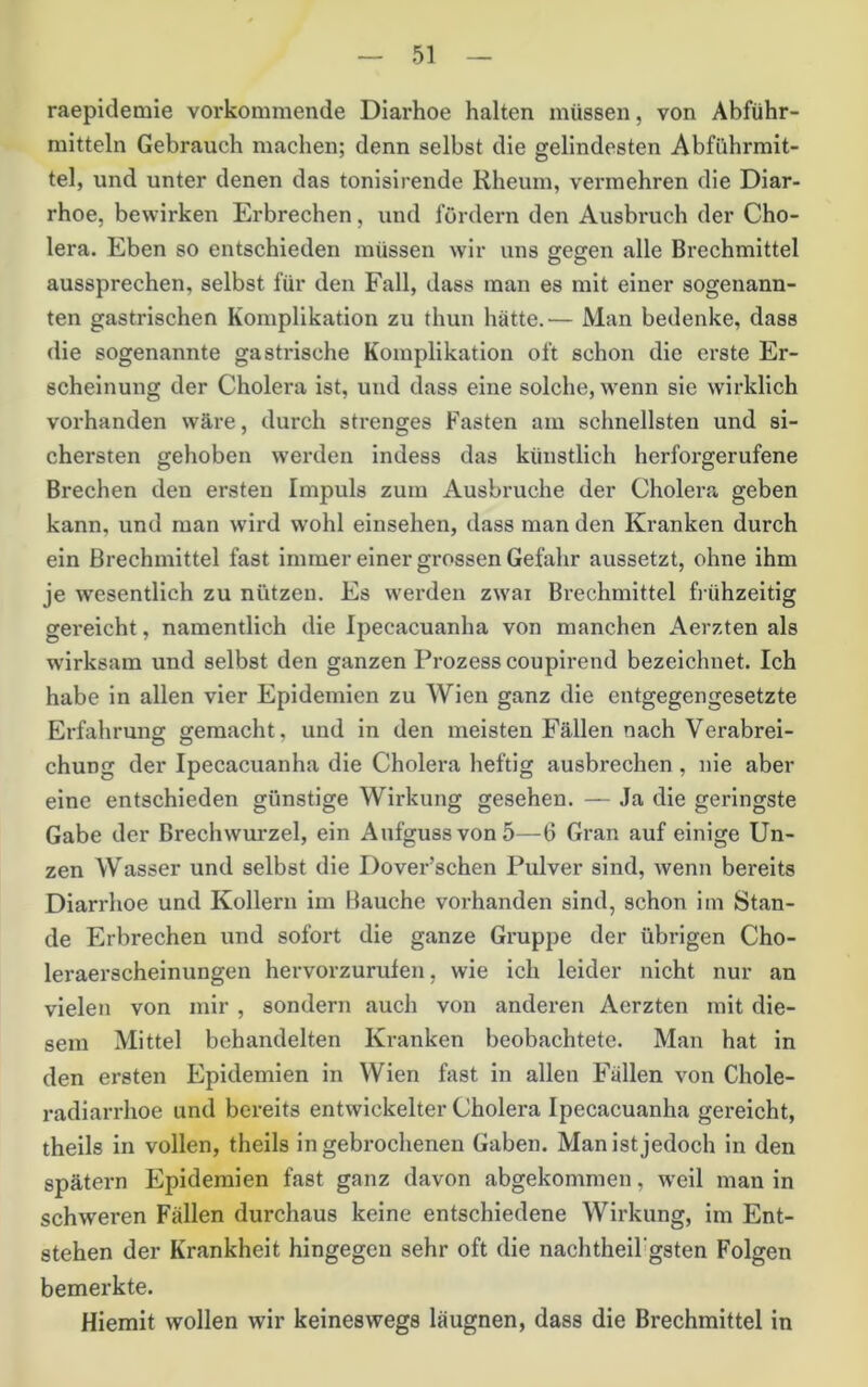 raepidemie vorkommende Diarhoe halten müssen, von Abführ- mitteln Gebrauch machen; denn selbst die gelindesten Abführmit- tel, und unter denen das tonislrende Rheum, vermehren die Diar- rhoe, bewirken Erbrechen, und fördern den Ausbruch der Cho- lera. Eben so entschieden müssen wir uns eeffcn alle Brechmittel aussprechen, selbst für den Fall, dass man es mit einer sogenann- ten gastrischen Komplikation zu thun hätte.— Man bedenke, dass die sogenannte gastrische Komplikation oft schon die erste Er- scheinung der Cholera ist, und dass eine solche, wenn sie wirklich vorhanden wäre, durch strenges Fasten am schnellsten und si- chersten gehoben werden indess das künstlich herforgerufene Brechen den ersten Impuls zum Ausbruche der Cholera geben kann, und man wird w’ohl einsehen, dass man den Kranken durch ein Brechmittel fast immer einer grossen Gefahr aussetzt, ohne ihm je wesentlich zu nützen. Es werden zwai Brechmittel frühzeitig gereicht, namentlich die Ipecacuanha von manchen Aerzten als w'irksam und selbst den ganzen Prozess coupirend bezeichnet. Ich habe in allen vier Epidemien zu Wien ganz die entgegengesetzte Erfahrung gemacht, und in den meisten Fällen nach Verabrei- chung der Ipecacuanha die Cholera heftig ausbrechen, nie aber eine entschieden günstige Wirkung gesehen. — Ja die geringste Gabe der Brechwurzel, ein Aufguss von 5—6 Gran auf einige Un- zen Wasser und selbst die Dover’schen Pulver sind, wenn bereits Diarrhoe und Kollern im Bauche vorhanden sind, schon im Stan- de Erbrechen und sofort die ganze Gruppe der übrigen Cho- leraerscheinungen hervorzurufen, wie ich leider nicht nur an vielen von mir , sondern auch von anderen Aerzten mit die- sem Mittel behandelten Kranken beobachtete. Man hat in den ersten Epidemien in Wien fast In allen Fällen von Chole- radiarrhoe und bereits entwickelter Cholera Ipecacuanha gereicht, theils In vollen, theils in gebrochenen Gaben. Man ist jedoch in den spätem Epidemien fast ganz davon abgekommen, weil man in schweren Fällen durchaus keine entschiedene Wirkung, im Ent- stehen der Krankheit hingegen sehr oft die nachtheil'gsten Folgen bemerkte. Hiemit wollen wir keineswegs läugnen, dass die Brechmittel in