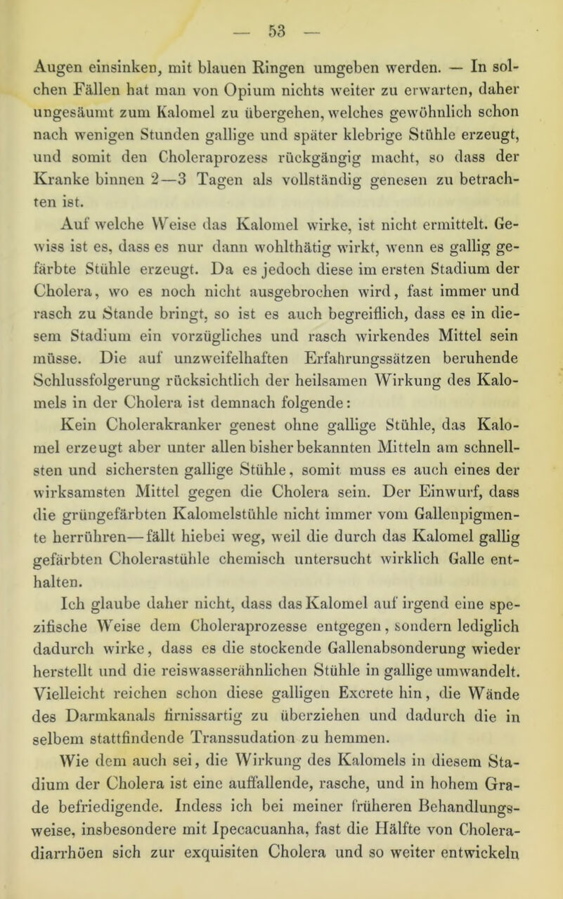Augen eiiisinken, mit blauen Ringen umgeben werden. — In sol- chen Fällen hat man von Opium nichts weiter zu erwarten, daher ungesäumt zum Kalornel zu übergehen, welches gewöhnlich schon nach wenigen Stunden gallige und später klebrige Stähle erzeugt, und somit den Choleraprozess rückgängig macht, so dass der Kranke binnen 2—3 Tagen als vollständig genesen zu betrach- ten ist. Auf welche Weise das Kalornel wirke, ist nicht ermittelt. Ge- wiss ist es, dass es nur dann wohlthätig wirkt, wenn es gallig ge- färbte Stühle erzeugt. Da es jedoch diese im ersten Stadium der Cholera, wo es noch nicht ausgebrochen wird, fast immerund rasch zu Stande bringt, so ist es auch begreiflich, dass es in die- sem Stadium ein vorzügliches und rasch wirkendes Mittel sein müsse. Die auf unzw’eifelhaften Erfahrungssätzen beruhende Schlussfolgerung rücksichtlich der heilsamen Wirkung des Kalo- mels in der Cholera ist demnach folgende: Kein Cholerakranker genest ohne gallige Stühle, das Kalo- mel erzeugt aber unter allen bisher bekannten Mitteln am schnell- sten und sichersten gallige Stühle, somit muss es auch eines der wirksamsten Mittel gegen die Cholera sein. Der Einwurf, dass die grüngefärbten Kalomelstühle nicht immer vom Gallenpigmen- te herrühren—fällt hiebei weg, weil die durch das Kalornel gallig gefärbten Cholerastühle chemisch untersucht wii’klich Galle ent- halten. Ich glaube daher nicht, dass das Kalornel auf irgend eine spe- zifische Weise dem Choleraprozesse entgegen, sondern lediglich dadurch wirke, dass es die stockende Gallenabsonderung wieder herstellt und die reiswasserähnlichen Stühle in gallige umwandelt. Vielleicht reichen schon diese galligen Excretehin, die Wände des Darmkanals firnissartig zu überziehen und dadurch die in selbem stattfindende Transsudation zu hemmen. Wie dem auch sei, die Wirkung des Kalomels in diesem Sta- dium der Cholera ist eine auffallende, rasche, und in hohem Gra- de befriedigende. Indess ich bei meiner früheren Behandlungs- weise, insbesondere mit Ipecacuanha, fast die Hälfte von Cholera- diarrhöen sich zur exquisiten Cholera und so weiter entwickeln