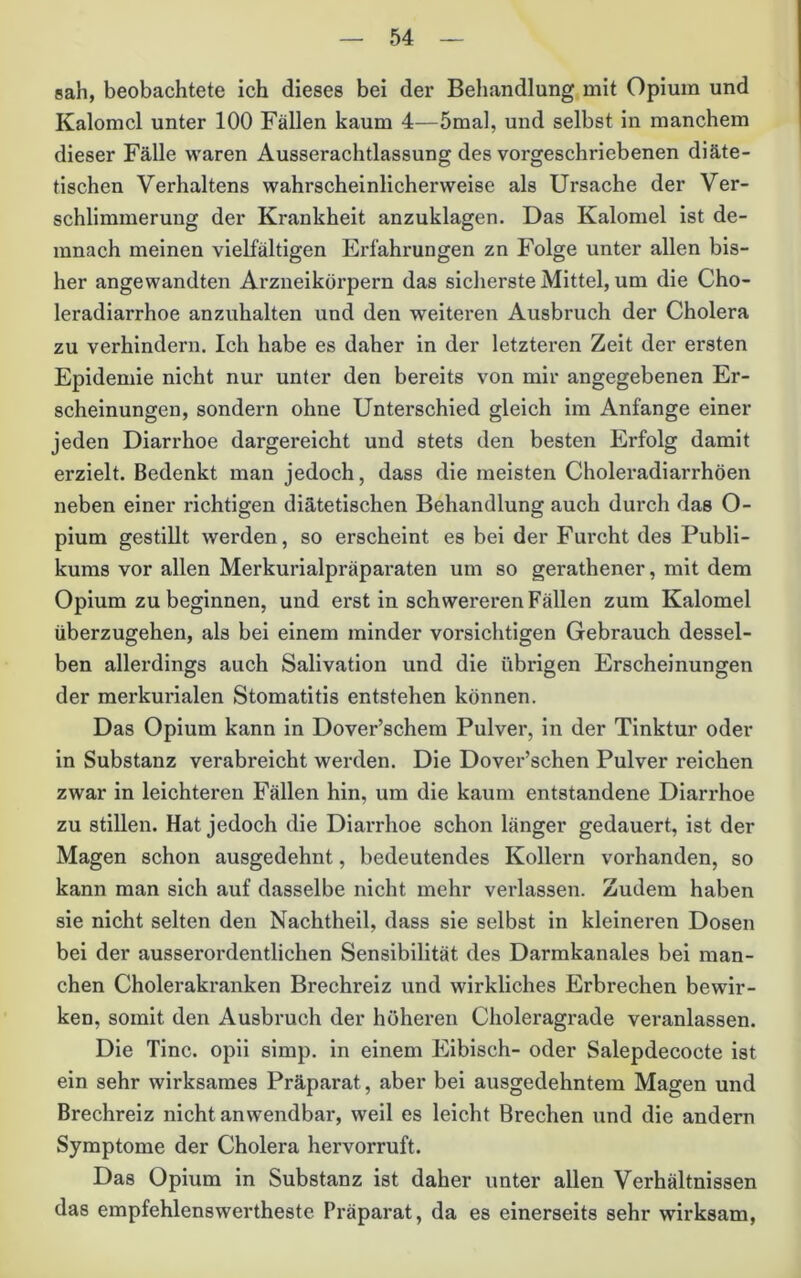 sah, beobachtete ich dieses bei der Behandlung mit Opium und Kalomcl unter 100 Fällen kaum 4—5mal, und selbst in manchem dieser Fälle waren Ausserachtlassung des vorgeschriebenen diäte- tischen Verhaltens wahrscheinlicherweise als Ursache der Ver- schlimmerung der Krankheit anzuklagen. Das Kalomel ist de- mnach meinen vielfältigen Erfahrungen zn Folge unter allen bis- her angewandten Arzneikörpern das sicherste Mittel, um die Cho- leradiarrhoe anzuhalten und den weiteren Ausbruch der Cholera zu verhindern. Ich habe es daher in der letzteren Zeit der ersten Epidemie nicht nur unter den bereits von mir angegebenen Er- scheinungen, sondern ohne Unterschied gleich im Anfänge einer jeden Diarrhoe dargereicht und stets den besten Erfolg damit erzielt. Bedenkt man jedoch, dass die meisten Choleradiarrhöen neben einer richtigen diätetischen Behandlung auch durch das O- pium gestillt werden, so erscheint es bei der Furcht des Publi- kums vor allen Merkurialpräparaten um so gerathener, mit dem Opium zu beginnen, und erst in schwereren Fällen zum Kalomel überzugehen, als bei einem minder vorsichtigen Gebrauch dessel- ben allerdings auch Salivation und die übrigen Erscheinungen der merkmialen Stomatitis entstehen können. Das Opium kann in Dover’schem Pulver, in der Tinktur oder in Substanz verabreicht werden. Die Dover’schen Pulver reichen zwar in leichteren Fällen hin, um die kaum entstandene Diarrhoe zu stiUen. Hat jedoch die Diarrhoe schon länger gedauert, ist der Magen schon ausgedehnt, bedeutendes Kollern vorhanden, so kann man sich auf dasselbe nicht mehr verlassen. Zudem haben sie nicht selten den Nachtheil, dass sie selbst in kleineren Dosen bei der ausserordentlichen Sensibilität des Darmkanales bei man- chen Cholerakranken Brechreiz und wirkliches Erbrechen bewir- ken, somit den Ausbruch der höheren Choleragrade veranlassen. Die Tine, opii simp. in einem Eibisch- oder Salepdecocte ist ein sehr wirksames Präparat, aber bei ausgedehntem Magen und Brechreiz nicht anwendbar, weil es leicht Brechen und die andern Symptome der Cholera hervorruft. Das Opium in Substanz ist daher unter allen Verhältnissen das empfehlenswertheste Präparat, da es einerseits sehr wirksam.