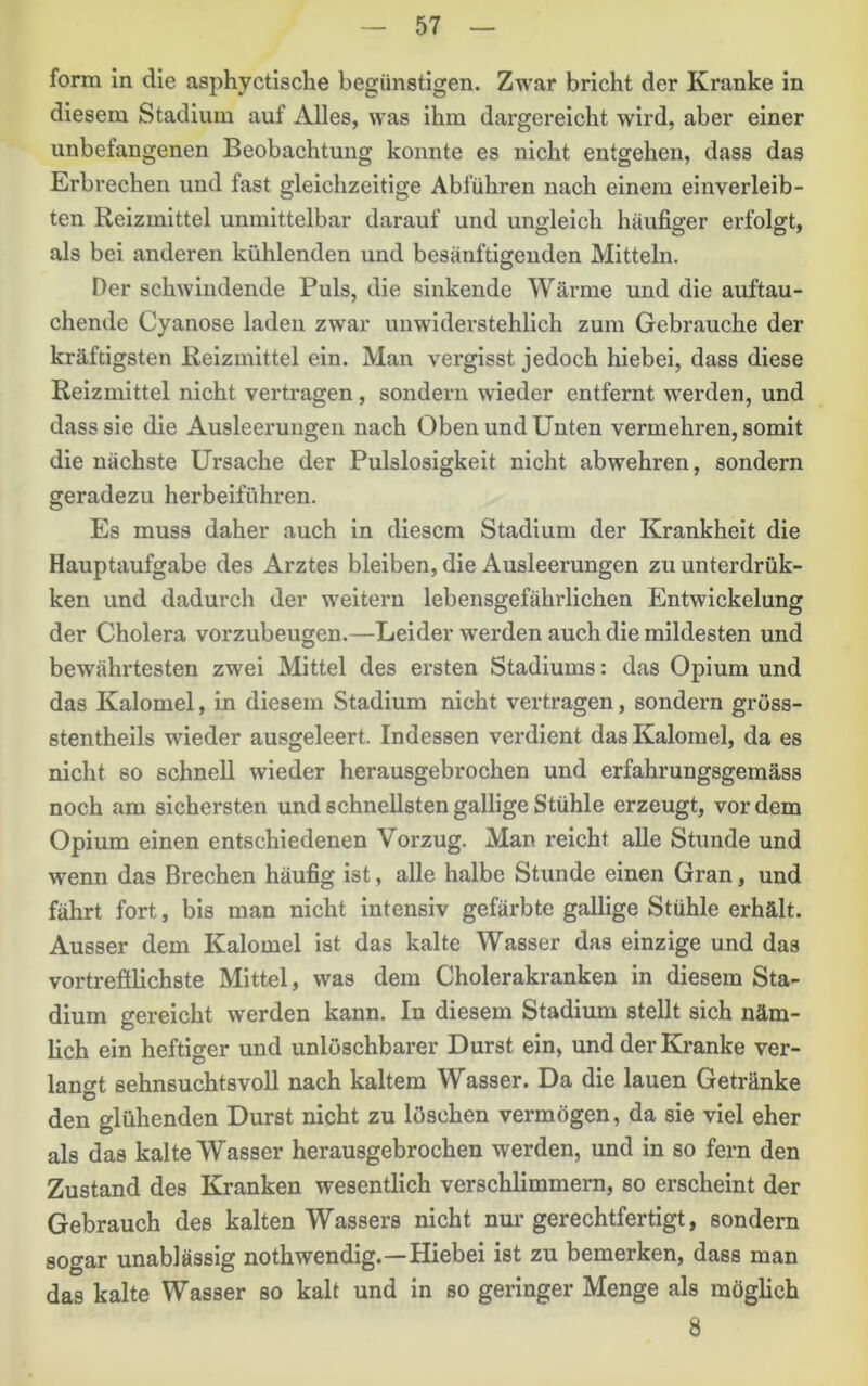 form in die asphyctische begünstigen. Zwar bricht der Kranke in diesem Stadium auf Alles, was ihm dargereicht wird, aber einer unbefangenen Beobachtung konnte es nicht entgehen, dass das Erbrechen und fast gleichzeitige Abführen nach einem einverleib- ten Reizmittel unmittelbar darauf und ungleich häufiger erfolgt, als bei anderen kühlenden und besänftigenden Mitteln. Der schwindende Puls, die sinkende Wärme und die auftau- chende Cyanose laden zwar unwiderstehlich zum Gebrauche der kräftigsten Reizmittel ein. Man vergisst jedoch hiebei, dass diese Reizmittel nicht vertragen, sondern wieder entfernt werden, und dass sie die Ausleerungen nach Oben und Unten vermehren, somit die nächste Ursache der Pulslosigkeit nicht abwehren, sondern geradezu herbeiführen. Es muss daher auch in diesem Stadium der Krankheit die Hauptaufgabe des Arztes bleiben, die Ausleerungen zu unterdrük- ken und dadurch der weitern lebensgefährlichen Entwickelung der Cholera vorzubeugen.—Leider werden auch die mildesten und bewährtesten zwei Mittel des ersten Stadiums: das Opium und das Kalomel, in diesem Stadium nicht vertragen, sondern gröss- stentheils wieder ausgeleert. Indessen verdient das Kalomel, da es nicht so schnell wieder herausgebrochen und erfahrungsgemäss noch am sichersten und schnellsten gallige Stühle erzeugt, vordem Opium einen entschiedenen Vorzug. Man reicht alle Stunde und wenn das Brechen häufig ist, alle halbe Stunde einen Gran, und fährt fort, bis man nicht intensiv gefärbte gallige Stühle erhält. Ausser dem Kalomel ist das kalte Wasser das einzige und das vortrefilichste Mittel, was dem Cholerakranken in diesem Sta- dium gereicht werden kann. In diesem Stadium stellt sich näm- lich ein heftiger und unlöschbarer Durst ein, und der Kranke ver- lano^t sehnsuchtsvoll nach kaltem Wasser. Da die lauen Getränke den glühenden Durst nicht zu löschen vermögen, da sie viel eher als das kalte Wasser herausgebrochen werden, und in so fern den Zustand des Kranken wesentlich verschlimmern, so erscheint der Gebrauch des kalten Wassers nicht nur gerechtfertigt, sondern sogar unablässig nothwendig.—Hiebei ist zu bemerken, dass man das kalte Wasser so kalt und in so geringer Menge als möglich 8