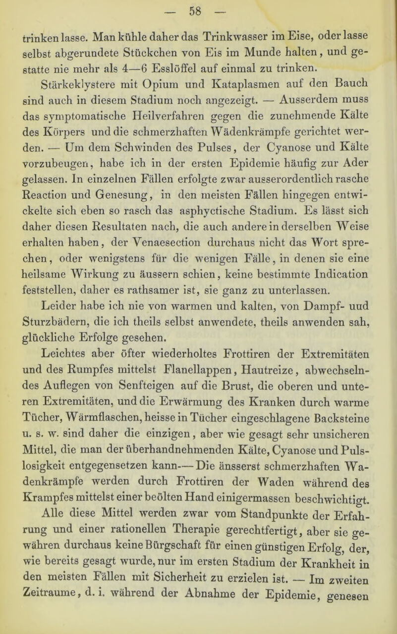 trinken lasse. Man kühle daher das Trinkwasser im Eise, oder lasse selbst abgerundete Stückchen von Eis im Munde halten, und ge- statte nie mehr als 4—6 Esslöffel auf einmal zu trinken. Stärkeklystei'e mit Opium und Kataplasmen auf den Bauch sind auch in diesem Stadium noch angezeigt. — Ausserdem muss das symptomatische Heilverfahren gegen die zunehmende Kälte des Körpers und die schmerzhaften Wädenkrämpfe gerichtet wer- den. — Um dem Schwinden des Pulses, der Cyanose und Kälte vorzubeugen, habe ich in der ersten Epidemie häufig zur Ader gelassen, ln einzelnen Fällen erfolgte zwar ausserordentlich rasche Reaction und Genesung, in den meisten Fällen hingegen entwi- ckelte sich eben so rasch das asphyctische Stadium. Es lässt sich daher diesen Resultaten nach, die auch andere in derselben Weise erhalten haben, der Venaesection durchaus nicht das Wort spre- chen, oder wenigstens für die wenigen Fälle, in denen sie eine heilsame Wirkung zu äussern schien, keine bestimmte Indication feststellen, daher es rathsamer ist, sie ganz zu unterlassen. Leider habe ich nie von warmen und kalten, von Dampf- uud Sturzbädern, die ich theils selbst anwendete, theils anwenden sah, glückliche Erfolge gesehen. Leichtes aber öfter wiederholtes Frottiren der Extremitäten und des Rumpfes mittelst Flanellappen, Hautreize, abwechseln- des Auflegen von Senfteigen auf die Brust, die oberen und unte- ren Extremitäten, und die Erwärmung des Kranken durch warme Tücher, Wärmflaschen, heisse in Tücher eingeschlagene Backsteine u. s. w. sind daher die einzigen, aber wie gesagt sehr unsicheren Mittel, die man der überhandnehmenden Kälte, Cyanose und Puls- losigkeit entgegensetzen kann—Die änsserst schmerzhaften Wa- denkrämpfe werden durch Frottiren der Waden während des Krampfes mittelst einer beulten Hand einigermassen beschwichtigt. Alle diese Mittel werden zwar vom Standpunkte der Erfah- rung und einer rationellen Therapie gerechtfertigt, aber sie ge- währen durchaus keine Bürgschaft für einen günstigen Erfol«- der, wie bereits gesagt wurde, nur im ersten Stadium der Krankheit in den meisten Fällen mit Sicherheit zu erzielen ist. — Im zweiten Zeiträume, d. i. während der Abnahme der Epidemie, genesen