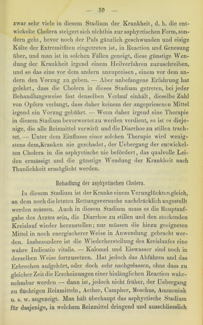 zwar sehr viele in diesem Stadium der Krankheit, d. h. die ent- wickelte Cholera steigert sich nichtbis zur asphyctischen Form, son- dern geht, bevor noch der Puls gänzlich geschwunden und eisige Kälte der Extremitfiten eingetreten ist, in Reaction und Genesung über, und man ist in solchen Fällen geneigt, diese günstige Wen- dung der Krankheit irgend einem Heilverfahren zuzuschreiben, und so das eine vor dem andern anzupreisen, einem vor dem an- dern den Vorzug zu geben. — Aber unbefangene Erfahrung hat gelehrt, dass die Cholera in dieses Stadium getreten, bei jeder Behandlungsweise fast denselben Verlauf einhält, dieselbe Zahl von Opfern verlangt, dass daher keinem der angepriesenen Mittel irgend ein Vorzug gebührt. — Wenn daher ii'gend eine Therapie in diesem Stadium bevorwortet zu werden verdient, so ist es dieje- nige, die alle Reizmittel verwirft und die Diarrhoe zu stillen ti'ach- tet. — Unter dem Einflüsse einer solchen Therapie wird wenig- stens dem,Kranken nie geschadet, der Uebergang der entwickel- ten Cholera in die asphyctische nie befördert, das qualvolle Lei- den ermässigt und die günstige Wendung der Krankheit nach Thunlichkeit ermöglicht werden. Behadlung der asphyctischen Cholera. In diesem Stadium ist der Kranke einem Verunglückten gleich, an dem noch die letzten Rettungsversuche nachdrücklich angestellt werden müssen. Auch in diesem Stadium muss es die Hauptauf- gabe des Arztes sein, die Diarrhoe zu stillen und den stockenden Kreislauf wieder herzustellen; nur müssen die hiezu geeigneten Mittel in noch energischerer Weise in Anwendung gebracht wer- den. Insbesondere ist die Wiederherstellung des Kreislaufes eine wahre Indicatio vitalis. — Kalomel und Eiswasser sind noch in derselben Weise fortzusetzen. Hat jedoch das Abführen und das Erbrechen aufgehört, oder doch sehr nachgelassen, ohne dass zu gleicher Zeit die Erscheinungen einer hinlänglichen Reaction wahr- nehmbar werden — dann ist, jedoch nicht früher, der Uebergang zu flüchtigen Reizmitteln, Aether, Campher, Moschus, Ammoniak u. 8. w'. angezeigt. Man hält überhaupt das asphyctische Stadium für dasjenige, in welchem Reizmittel dringend und ausschliesslich