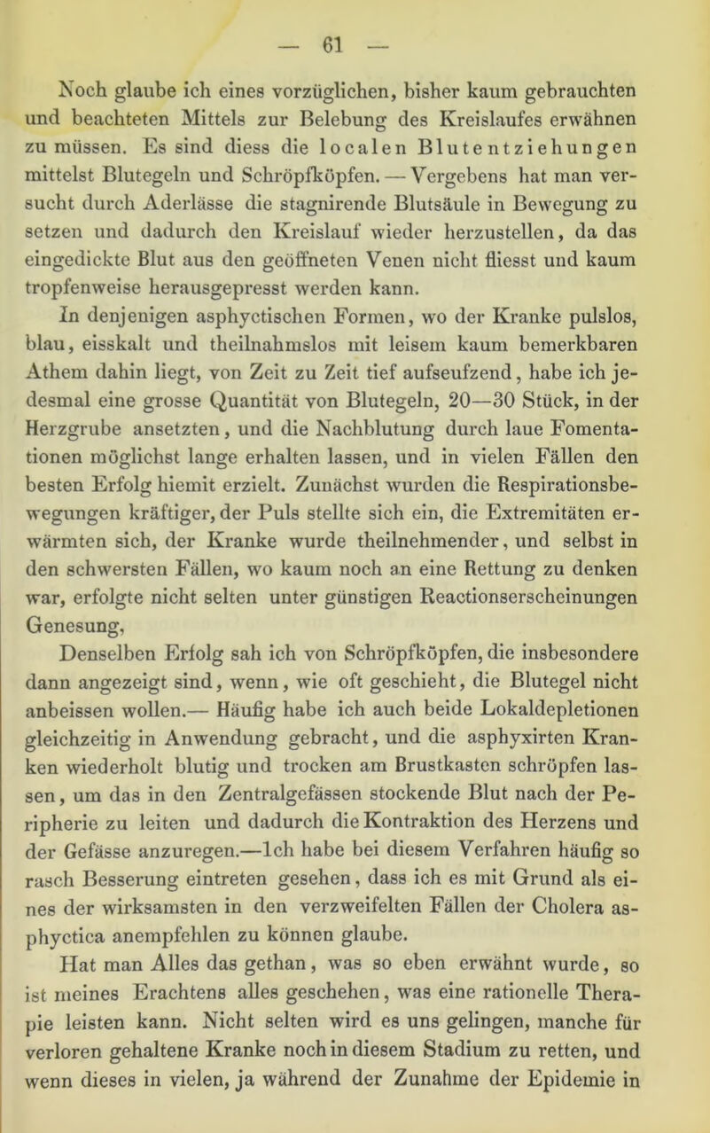 Noch glaube ich eines vorzüglichen, bisher kaum gebrauchten und beachteten Mittels zur Belebung des Kreislaufes erwähnen zu müssen. Es sind diess die localen Blutentziehungen mittelst Blutegeln und Schröpfkopfen. — Vergebens hat man ver- sucht durch Aderlässe die stagnirende Blutsäule in Bewegung zu setzen und dadurch den Kreislauf wieder herzustellen, da das eingedickte Blut aus den geöffneten Venen nicht fliesst und kaum tropfenweise herausgepresst werden kann. In denjenigen asphyctischen Formen, wo der Kranke pulslos, blau, eisskalt und theilnahmslos mit leisem kaum bemerkbaren Athem dahin liegt, von Zeit zu Zeit tief aufseufzend, habe ich je- desmal eine grosse Quantität von Blutegeln, 20—30 Stück, in der Herzgrube ansetzten, und die Nachblutung durch laue Fomenta- tionen möglichst lange erhalten lassen, und in vielen Fällen den besten Erfolg hiemit erzielt. Zunächst wurden die Respirationsbe- wegungen kräftiger, der Puls stellte sich ein, die Extremitäten er- wärmten sich, der Kranke wurde theilnehmender, und selbst in den schwersten Fällen, wo kaum noch an eine Rettung zu denken war, erfolgte nicht selten unter günstigen Reactionserscheinungen Genesung, Denselben Erfolg sah ich von Schröpfköpfen, die insbesondere dann angezeigt sind, wenn, wie oft geschieht, die Blutegel nicht anbeissen wollen.— Häufig habe ich auch beide Lokaldepletionen gleichzeitig in Anwendung gebracht, und die asphyxirten Kran- ken wiederholt blutig und trocken am Brustkasten schröpfen las- sen , um das in den Zentralgefässen stockende Blut nach der Pe- ripherie zu leiten und dadurch die Kontraktion des Herzens und der Gefässe anzuregen.—Ich habe bei diesem Verfahren häufig so rasch Besserung eintreten gesehen, dass ich es mit Grund als ei- nes der wirksamsten in den verzweifelten Fällen der Cholera as- phyctica anempfehlen zu können glaube. Hat man Alles das gethan, was so eben erwähnt wurde, so ist meines Erachtens alles geschehen, was eine rationelle Thera- pie leisten kann. Nicht selten wird es uns gelingen, manche für verloren gehaltene Kranke noch in diesem Stadium zu retten, und wenn dieses in vielen, ja während der Zunahme der Epidemie in