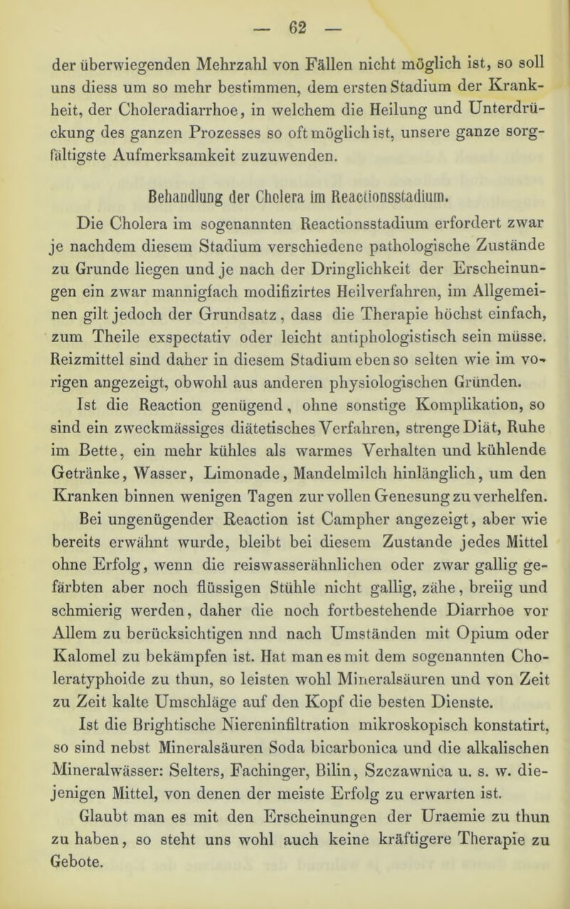 der überwiegenden Mehrzahl von Fällen nicht möglich ist, so soll uns diess um so mehr bestimmen, dem ersten Stadium der Krank- heit, der Choleradiarrhoe, in welchem die Heilung und Unterdrü- ckung des ganzen Prozesses so oft möglich ist, unsere ganze sorg- fältigste Aufmerksamkeit zuzuwenden. Behandlung der Cholera im Reactionsstadium. Die Cholera im sogenannten Reactionsstadium erfordert zwar je nachdem diesem Stadium verschiedene pathologische Zustände zu Grunde liegen und je nach der Dringlichkeit der Erscheinun- gen ein zwar mannigfach modifizirtes Heilverfahren, im Allgemei- nen gilt jedoch der Grundsatz, dass die Therapie höchst einfach, zum Theile exspectativ oder leicht antiphologistisch sein müsse. Reizmittel sind daher in diesem Stadium eben so selten wde im vo- rigen angezeigt, obwohl aus anderen physiologischen Gründen. Ist die Reaction genügend, ohne sonstige Komplikation, so sind ein zweckmässiges diätetisches Verfahren, strenge Diät, Ruhe im Bette, ein mehr kühles als warmes Verhalten und kühlende Getränke, Wasser, Limonade, Mandelmilch hinlänglich, um den Kranken binnen wenigen Tagen zur vollen Genesung zu verhelfen. Bei ungenügender Reaction ist Campher angezeigt, aber wie bereits erwähnt wurde, bleibt bei diesem Zustande jedes Mittel ohne Erfolg, wenn die reiswasserähnlichen oder zwar gallig ge- färbten aber noch flüssigen Stühle nicht gallig, zähe, breiig und schmierig werden, daher die noch fortbestehende Diarrhoe vor Allem zu berücksichtigen und nach Umständen mit Opium oder Kalomel zu bekämpfen ist. Hat man es mit dem sogenannten Cho- leratyphoide zu thun, so leisten wohl Mlneralsäuren und von Zeit zu Zeit kalte Umschläge auf den Kopf die besten Dienste. Ist die Brightische Niereninfiltration mikroskopisch konstatirt, so sind nebst Mineralsäuren Soda bicarbonica und die alkalischen Mineralw'ässer: Selters, Fachinger, Bilin, Szczawnica u. s. w. die- jenigen Mittel, von denen der meiste Erfolg zu erwarten ist. Glaubt man es mit den Erscheinungen der Uraemle zu thun zu haben, so steht uns wohl auch keine kräftigere Therapie zu Gebote.
