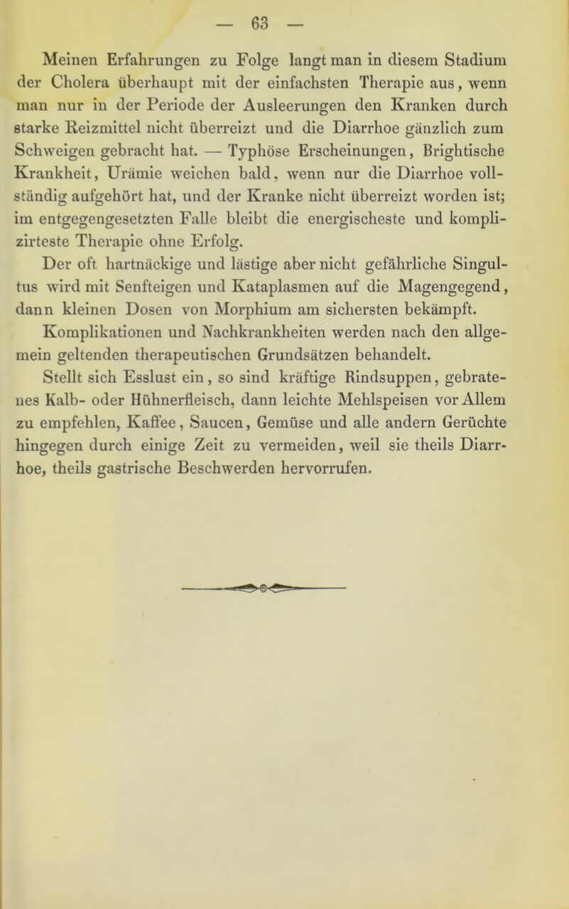 Meinen Erfahrungen zu Folge langt man in diesem Stadium der Cholera überhaupt mit der einfachsten Therapie aus, wenn man nur in der Periode der Ausleerungen den Kranken durch starke Reizmittel nicht überreizt und die Diarrhoe gänzlich zum Schweigen gebracht hat. — Typhöse Erscheinungen, Brightische Krankheit, Urämie weichen bald, wenn nur die Diarrhoe voll- ständig aufgehört hat, und der Kranke nicht überreizt worden ist; im entgegengesetzten Falle bleibt die energischeste und kompli- zirteste Therapie ohne Erfolg. Der oft hartnäckige und lästige aber nicht gefährliche Singul- tus wird mit Senfteigen und Kataplasmen auf die Magengegend, dann kleinen Dosen von Morphium am sichersten bekämpft. Komplikationen und Nachkrankheiten werden nach den allge- mein geltenden therapeutischen Grundsätzen behandelt. Stellt sich Esslust ein, so sind kräftige Rindsuppen, gebrate- nes Kalb- oder Hühnerfleisch, dann leichte Mehlspeisen vor Allem zu empfehlen, Kaffee, Saucen, Gemüse und alle andern Gerüchte hingegen durch einige Zeit zu vermeiden, weil sie theils Diarr- hoe, theils gastrische Beschwerden hervorrufen.