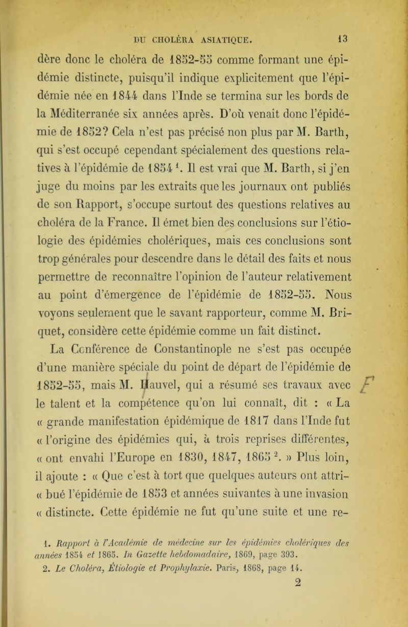 dère donc le choléra de 18îi2-5o comme formant une épi- démie distincte, puisqu’il indique explicitement que l’épi- démie née en 1844 dans l’Inde se termina sur les bords de la Méditerranée six années après. D’où venait donc l’épidé- mie de 1852? Cela n’est pas précisé non plus par M. Bartli, qui s’est occupé cependant spécialement des questions rela- tives à l’épidémie de 1854 ^ Il est vrai que M. Barth, si j’en juge du moins par les extraits que les journaux ont publiés de son Rapport, s’occupe surtout des questions relatives au choléra de la France. Il émet bien des conclusions sur l’étio- logie des épidémies cholériques, mais ces conclusions sont trop générales pour descendre dans le détail des faits et nous permettre de reconnaître l’opinion de l’auteur relativement au point d’émergence de l’épidémie de 1852-55. Nous voyons seulement que le savant rapporteur, comme M. Bri- quet, considère cette épidémie comme un fait distinct. La Conférence de Constantinople ne s’est pas occupée d’une manière spéciale du point de départ de l’épidémie de 1852-55, mais M. Uauvel, qui a résumé ses travaux avec le talent et la compétence qu’on lui connaît, dit : « La (( grande manifestation épidémique de 1817 dans l’Inde fut « l’origine des épidémies qui, à trois reprises différentes, «ont envahi l’Europe en 1830, 1847, 1805 ^ » Plus loin, il ajoute : « Olic c’est à tort que quelques auteurs ont attri- « bué l’épidémie de 1853 et années suivantes aune invasion « distincte. Cette épidémie ne fut qu’une suite et une re- 1. Rapport à l’Académie de médecine sur les épidémies cholériques des années 1854 et 1865. In Gazette hebdomadaire, 1869, page 393. 2. Le Choléra, Étiologie et Prophylaxie. Paris, 1868, page 14. 9