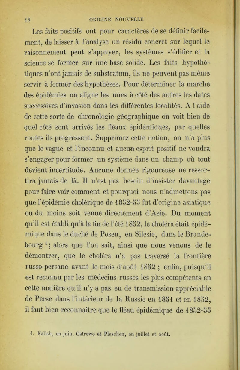 Les faits positifs ont pour caractères de se définir facile- ment, de laisser à l’analyse un résidu concret sur lequel le raisonnement peut s’appuyer, les systèmes s’édifier et la science se former sur une base solide. Les faits hypothé- tiques n’ont jamais de substratum, ils ne peuvent pas môme servir à former des hypothèses. Pour déterminer la marche des épidémies on aligne les unes à côté des autres les dates successives d’invasion dans les différentes localités. A l’aide de cette sorte de chronologie géographique on voit bien de quel côté sont arrivés les fléaux épidémiques^ par quelles routes ils progressent. Supprimez cette notion, on n’a plus que le vague et l’inconnu et aucun esprit positif ne voudra s’engager pour former un système dans un champ où tout devient incertitude. Aucune donnée rigoureuse ne ressor- tira jamais de là. Il n’est pas besoin d’insister davantage pour faire voir comment et pourquoi nous n’admettons pas que l’épidémie cholérique de 1852-oo fut d’origine asiatique ou du moins soit venue directement d’Asie. Du moment qu’il est établi qu’à la fin de l’été 1832, le choléra était épidé- mique dans le duché de Posen, en Silésie, dans le Brande- bourg ^ ; alors que l’on sait, ainsi que nous venons de le démontrer, que le choléra n’a pas traversé la frontière russo-persane avant le mois d’août 1852 ; enfin, puisqu’il est reconnu par les médecins russes les plus compétents en cette matière qu’il n’y a pas eu de transmission appréciable de Perse dans l’intérieur de la Russie en 1831 et en 1832, il faut bien reconnaître que le fléau épidémique de 1832-55 1. Kalish, en juin. Ostrowo et Plesclien, en Juillet et août.