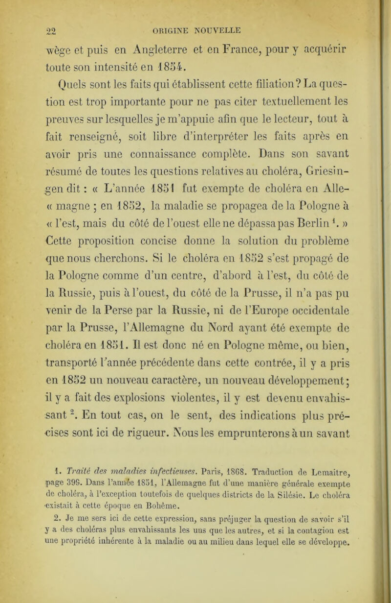 ■svège et puis en Angleterre et en France, pour y acquérir toute son intensité en 1854. Oucls sont les faits qui établissent cette filiation? La ques- tion est trop importante pour ne pas citer textuellement les preuves sur lesquelles je m’appuie afin que le lecteur, tout à fait renseigné, soit libre d’interpréter les faits après en avoir pris une connaissance complète. Dans son savant résumé de toutes les questions relatives au choléra, Griesin- gen dit : « L’année 1851 fut exempte de choléra en Alle- (( magne ; en 1852, la maladie se propagea de la Pologne à « l’est, mais du côté de l’ouest elle ne dépassa pas Berlin *. » Cette proposition concise donne la solution du problème que nous cherchons. Si le choléra en 1852 s’est propagé de la Pologne comme d’un centre, d’abord à l’est, du côté de la Russie, puis à l’ouest, du côté de la Prusse, il n’a pas pu venir de la Perse par la Russie, ni de l’Europe occidentale par la Prusse, l’Allemagne du Nord ayant été exempte de choléra en 1851. R est donc né en Pologne môme, ou bien, transporté Cannée précédente dans cette contrée, il y a pris en 1852 un nouveau caractère, un nouveau développement; il y a fait des explosions violentes, il y est devenu envahis- sant En tout cas, on le sent, des indications plus pré- cises sont ici de rigueur. Nous les emprunterons à un savant 1. Traité des maladies infectieuses. Paris, 18GS. Traduction de Lemaitre, page 39S. Dans l’annSe 1851, l’Allemagne fut d’une manière générale exempte de choléra, à l’exception toutefois de quelques districts de la Silésie. Le choléra •existait à cette époque en Bohême. 2. Je me sers ici de cette expression, sans préjuger la question de savoir s’il y a des choléras plus envahissants les uns que les autres, et si la contagion est une propriété inhérente à la maladie ou au milieu dans lequel elle se développe.