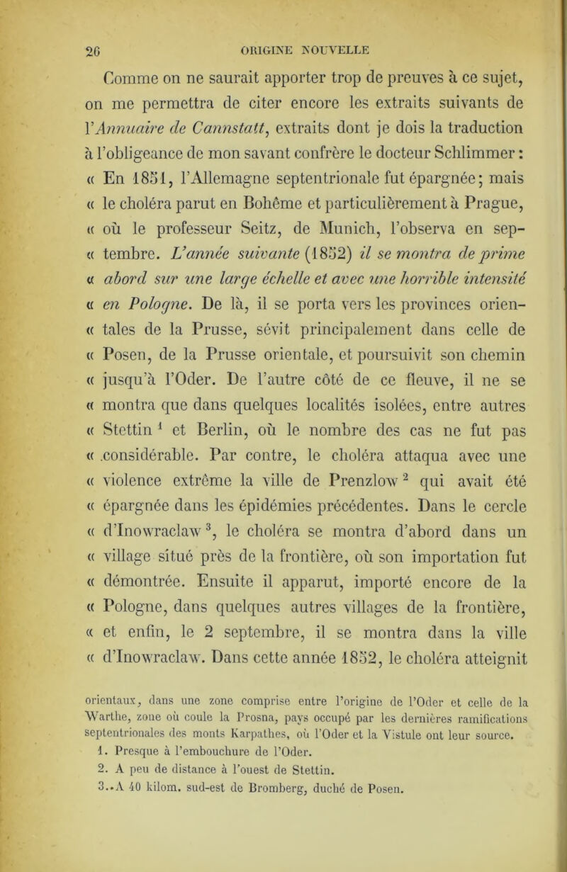 Comme on ne saurait apporter trop de preuves à ce sujet, on me permettra de citer encore les extraits suivants de VAnnuaire de Cannstatt^ extraits dont je dois la traduction à l’obligeance de mon savant confrère le docteur Schlimmer : (( En 1831, rxUlemagne septentrionale fut épargnée ; mais « le choléra parut en Bohême et particulièrement à Prague, (( où le professeur Seitz, de Munich, l’observa en sep- « tembre. L’année suivante {{^^62) il se montra déprimé « abord sur une large échelle et avec une horrible intensité « en Pologne. De là, il se porta vers les provinces orien- (( taies de la Prusse, sévit principalement dans celle de « Posen, de la Prusse orientale, et poursuivit son chemin « jusqu’à l’Oder. De l’autre côté de ce fleuve, il ne se « montra que dans quelques localités isolées, entre autres « Stettin ^ et Berlin, où le nombre des cas ne fut pas « .considérable. Par contre, le choléra attaqua avec une (( violence extrême la ville de Prenzlovv ^ qui avait été (( épargnée dans les épidémies précédentes. Dans le cercle (( d’Inowraclaw le choléra se montra d’abord dans un (( village situé près de la frontière, où son importation fut « démontrée. Ensuite il apparut, importé encore de la « Pologne, dans quelques autres villages de la frontière, « et enfin, le 2 septembre, il se montra dans la ville (( d’Inowraclaw. Dans cette année 1832, le choléra atteignit orientaux, dans une zone comprise entre l’origine de l’Oder et celle de la Warlhe, zone où coule la Prosna, pays occupé par les dernières ramifications septentrionales des monts Karpathes, où l’Oder et la Vistule ont leur source. 1. Presque à l’embouchure de l’Oder. 2. A peu de distance à l’ouest de Stettin. 3..A 40 kilom. sud-est de Bromberg, duché de Posen.