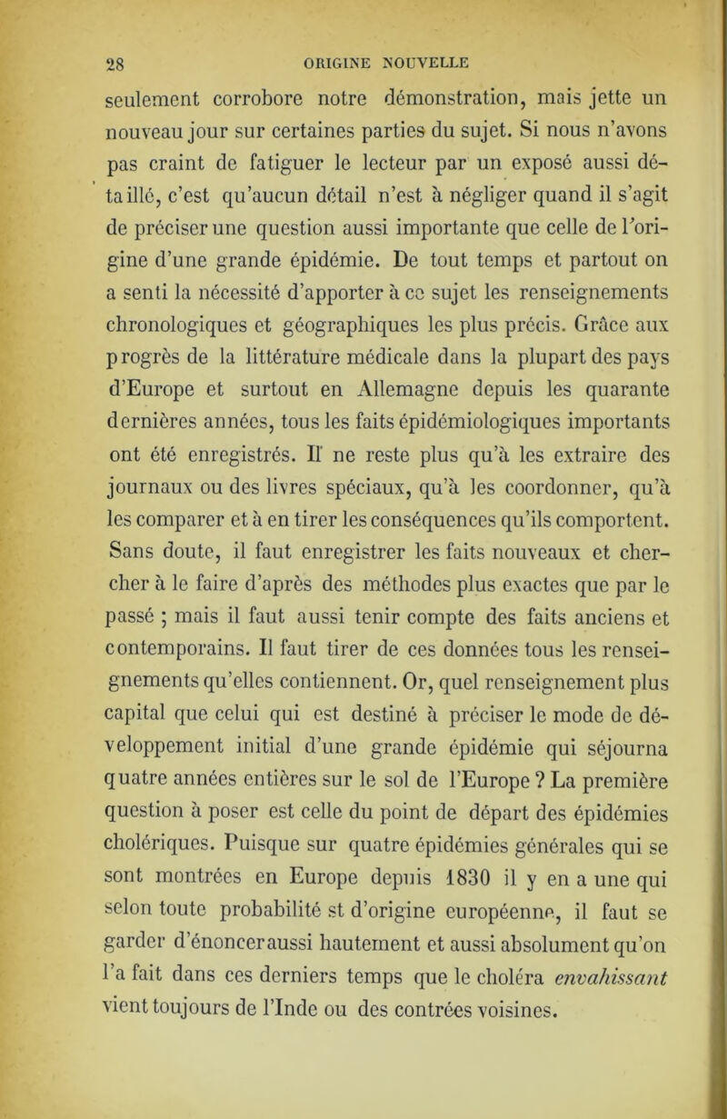 seulement corrobore notre démonstration, mais jette un nouveau jour sur certaines parties du sujet. Si nous n’avons pas craint de fatiguer le lecteur par un exposé aussi dé- taillé, c’est qu’aucun détail n’est à négliger quand il s’agit de préciser une question aussi importante que celle de Tori- gine d’une grande épidémie. De tout temps et partout on a senti la nécessité d’apporter à ce sujet les renseignements chronologiques et géographiques les plus précis. Grâce aux progrès de la littérature médicale dans la plupart des pays d’Europe et surtout en Allemagne depuis les quarante dernières années, tous les faits épidémiologiques importants ont été enregistrés. If ne reste plus qu’à les extraire des journaux ou des livres spéciaux, qu’à les coordonner, qu’à les comparer et à en tirer les conséquences qu’ils comportent. Sans doute, il faut enregistrer les faits nouveaux et cher- cher à le faire d’après des méthodes plus exactes que par le passé ; mais il faut aussi tenir compte des faits anciens et contemporains. Il faut tirer de ces données tous les rensei- gnements qu’elles contiennent. Or, quel renseignement plus capital que celui qui est destiné à préciser le mode de dé- veloppement initial d’une grande épidémie qui séjourna quatre années entières sur le sol de l’Europe ? La première question à poser est celle du point de départ des épidémies cholériques. Puisque sur quatre épidémies générales qui se sont montrées en Europe depuis 1830 il y en a une qui selon toute probabilité st d’origine européenne, il faut se garder d’énonceraussi hautement et aussi absolument qu’on 1 a fait dans ces derniers temps que le choléra envahissant vient toujours de l’Inde ou des contrées voisines.