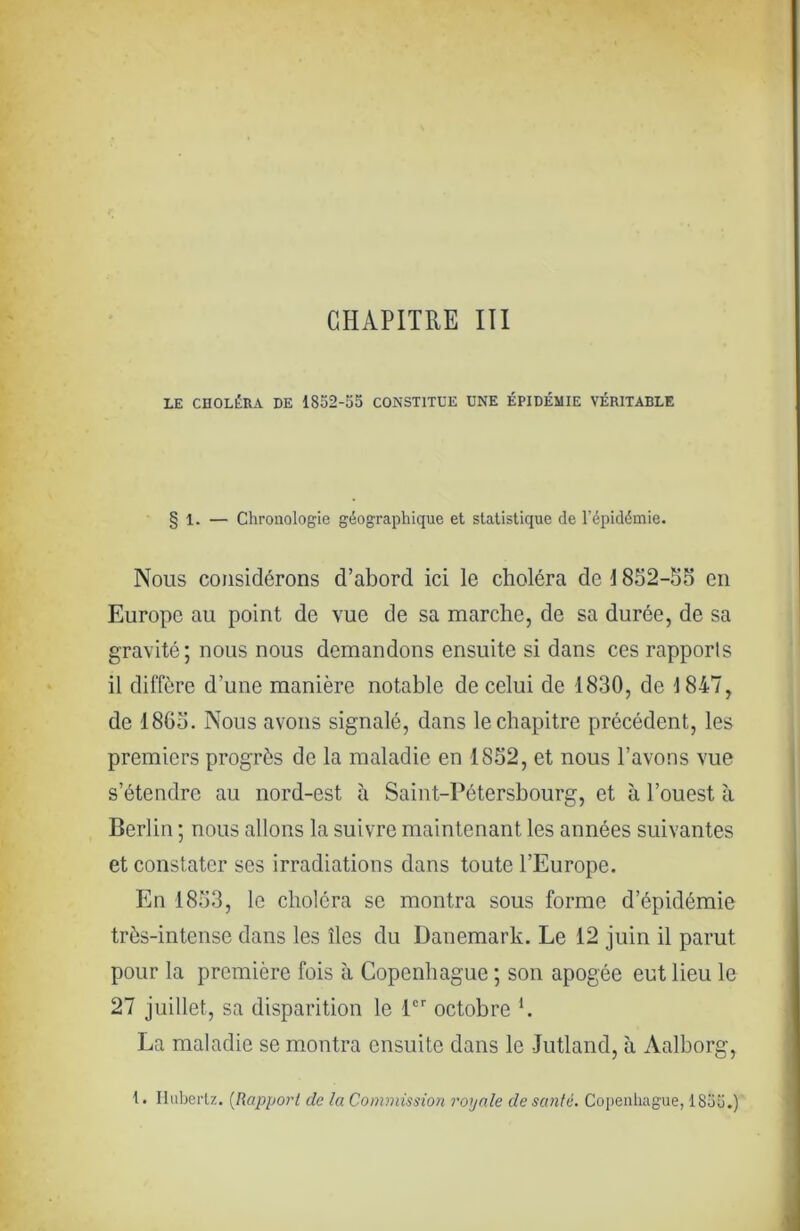 CHAPITRE III LE CHOLÉRA DE 1852-55 CONSTITUE UNE ÉPIDÉMIE VÉRITABLE § 1. — Chronologie géographique et statistique de l’épidémie- Nous considérons d’abord ici le choléra de i 8S2-S5 en Europe au point de vue de sa marche, de sa durée, de sa gravité; nous nous demandons ensuite si dans ces rapports il diffère d’une manière notable de celui de 1830, de 1847, de 186ü. Nous avons signalé, dans le chapitre précédent, les premiers progrès de la maladie en 1852, et nous l’avons vue s’étendre au nord-est à Saint-Pétersbourg, et à l’ouest à Berlin ; nous allons la suivre maintenant les années suivantes et constater ses irradiations dans toute l’Europe. En 1853, le choléra se montra sous forme d’épidémie très-intense dans les îles du Danemark. Le 12 juin il parut pour la première fois à Copenhague ; son apogée eut lieu le 27 juillet, sa disparition le P octobre b La maladie se montra ensuite dans le Jutland, à Aalborg, {. Iluberlz. {Rapport de la Commission royale de santé. Copenhague, 1855.)