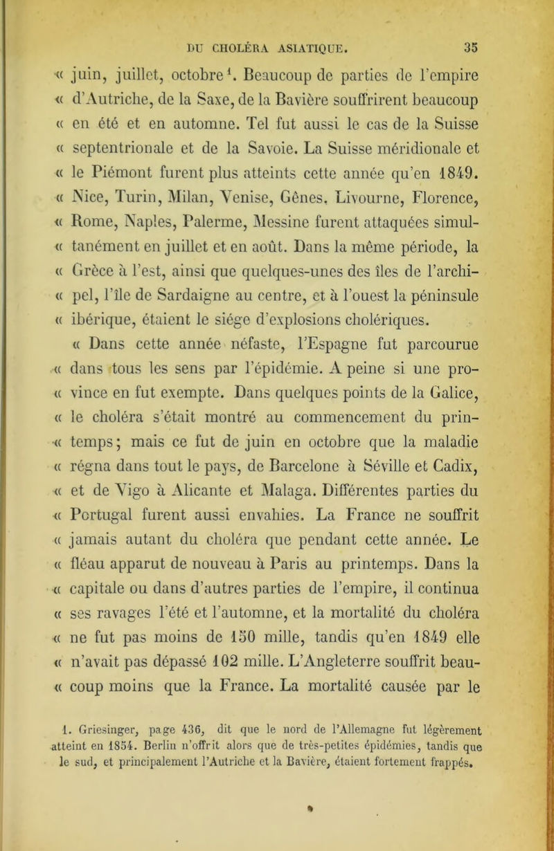 <( juin, juillet, octobre*. Beaucoup de parties de Tcmpire <( d’Autriche, de la Saxe, de la Bavière souffrirent beaucoup « en été et en automne. Tel fut aussi le cas de la Suisse « septentrionale et de la Savoie. La Suisse méridionale et « le Piémont furent plus atteints cette année qu’en 1849. « Nice, Turin, Milan, Venise, Gênes, Livourne, Florence, <( Rome, Naples, Païenne, Messine furent attaquées simul- « tanément en juillet et en août. Dans la même période, la « Grèce à l’est, ainsi que quelques-unes des îles de l’archi- « pel, l’île de Sardaigne au centre, et à l’ouest la péninsule (( ibérique, étaient le siège d’explosions cholériques. « Dans cette année néfaste, l’Espagne fut parcourue « dans tous les sens par l’épidémie. A peine si une pro- « vince en fut exempte. Dans quelques points de la Galice, « le choléra s’était montré au commencement du prin- •« temps ; mais ce fut de juin en octobre que la maladie « régna dans tout le pays, de Barcelone à Séville et Cadix, « et de Vigo à Alicante et Malaga. Différentes parties du <( Portugal furent aussi envahies. La France ne souffrit (( jamais autant du choléra que pendant cette année. Le « fléau apparut de nouveau à Paris au printemps. Dans la (( capitale ou dans d’autres parties de l’empire, il continua « ses ravages l’été et l’automne, et la mortalité du choléra (( ne fut pas moins de 130 mille, tandis qu’en 1849 elle « n’avait pas dépassé 102 mille. L’Angleterre souffrit beau- « coup moins que la France. La mortalité causée par le 1. Griesinger, page 436, dit que le nord de l’Allemagne fut légèrement atteint en 1854. Berlin n’offrit alors que de très-petites épidémies, tandis que le sud, et principalement l’Autriche et la Bavière, étaient fortement frappés.