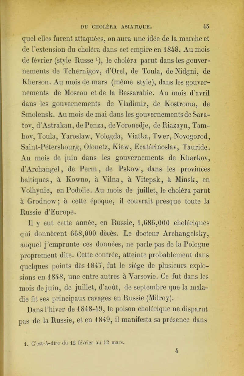 quoi elles furent attaquées, on aura une idée de la marche et de l’extension du choléra dans cet empire en 1848. Au mois de février (style Russe ‘), le choléra parut dans les gouver- nements de Tchernigov, d’Orel, de Toula, de Nidgni, de Kherson. Au mois de mars (même style), dans les gouver- nements de Moscou et de la Bessarabie. Au mois d’avril dans les gouvernements de Vladimir, de Kostroma, de Smolensk. Au mois de mai dans les gouvernements de Sara- tov, d’Astrakan, dePenza, deVoronedje, de Riazayn, Tam- bov, Toula, Yaroslaw, Vologda, Yiatka, Twer, Novogorod, Saint-Pétersbourg, Olonetz, Kiew, Ecatérinoslav, Tauride. Au mois de juin dans les gouvernements de Kharkov, d’Archangel, de Perm, de Pskow, dans les provinces baltiques, à Kowno, à Yilna, à Yitepsk, à Minsk, en Volhynie, en Podolie. Au mois de juillet, le choléra parut à Grodnovv; à cette époque, il couvrait presque toute la Russie d’Europe. R y eut cette année, en Russie, 1,086,000 cholériques qui donnèrent 608,000 dècès. Le docteur Archangelsky, auquel j’emprunte ces données, ne parle pas de la Pologne proprement dite. Cette contrée, atteinte probablement dans quelques points dès 1847, fut le siège de plusieurs explo- sions en 1848, une entre autres à Varsovie. Ce fut dans les mois de juin, de juillet, d’août, do septembre que la mala- die fit ses principaux ravages en Russie (Milroy). Dans l’hiver de 1848-49, le poison cholérique ne disparut pas de la Russie, et en 1849, il manifesta sa présence dans 1. C’est-à-dire du 12 février au 12 mars. 4