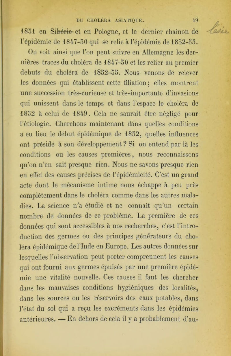 18ol en Sibéï4e-et en Pologne, et le dernier chaînon de l’épidémie de 1847-50 qui se relie à l’épidémie de 1852-55. On voit ainsi que l’on peut suivre en Allemagne les der- nières traces du choléra de 1847-50 et les relier au premier débuts du choléra de 1852-55. Nous venons de relever les données qui établissent cette filiation ; elles montrent une succession très-curieuse et très-importante d’invasions qui unissent dans le temps et dans l’espace le choléra de 1852 à celui de 1849. Cela ne saurait être négligé pour l’étiologie. Cherchons maintenant dans quelles conditions a eu lieu le début épidémique de 1852, quelles influences ont présidé à son développement ? Si on entend par là les conditions ou les causes premières, nous reconnaissons qu’on n’en sait presque rien. Nous ne savons presque rien en effet des causes précises de l’épidémicité. C’est un grand acte dont le mécanisme intime nous échappe à peu près complètement dans le choléra comme dans les autres mala- dies. La science n^’a étudié et ne connaît qu’un certain nombre de données de ce problème. La première de ces données qui sont accessibles à nos recherches, c’est l’intro- duction des germes ou des principes générateurs du cho- léra épidémique de l’Inde en Europe. Les autres données sur lesquelles l’observation peut porter comprennent les causes qui ont fourni aux germes épuisés par une première épidé- mie une vitalité nouvelle. Ces causes il faut les chercher dans les mauvaises conditions hygiéniques des localités, dans les sources ou les réservoirs des eaux potables, dans l’état du sol qui a reçu les excréments dans les épidémies antérieures. — En dehors de cela il y a probablement d’au-