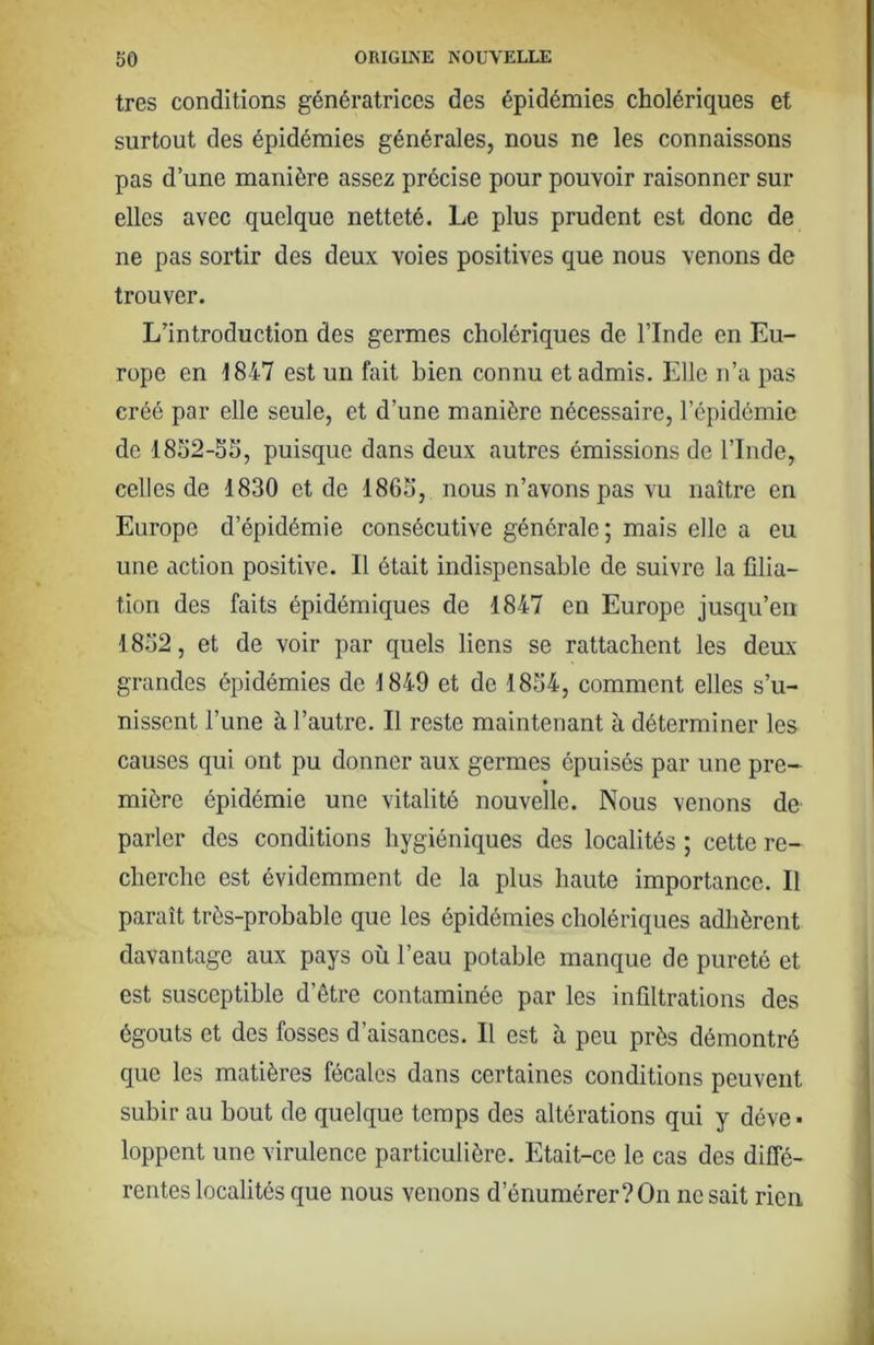 très conditions génératrices des épidémies cholériques et surtout des épidémies générales, nous ne les connaissons pas d’une manière assez précise pour pouvoir raisonner sur elles avec quelque netteté. Le plus prudent est donc de ne pas sortir des deux voies positives que nous venons de trouver. L’introduction des germes cholériques de l’Inde en Eu- rope en 1847 est un fait bien connu et admis. Elle n’a pas créé par elle seule, et d’une manière nécessaire, l’épidémie de 18o2-5S, puisque dans deux autres émissions de l’Inde, celles de 1830 et de 1863, nous n’avons pas vu naître en Europe d’épidémie consécutive générale; mais elle a eu une action positive. Il était indispensable de suivre la filia- tion des faits épidémiques de 1847 en Europe jusqu’en 1852, et de voir par quels liens se rattachent les deux grandes épidémies de 1849 et de 1854, comment elles s’u- nissent l’une à l’autre. Il reste maintenant k déterminer les causes qui ont pu donner aux germes épuisés par une pre- mière épidémie une vitalité nouvelle. Nous venons de parler des conditions hygiéniques des localités ; cette re- cherche est évidemment de la plus haute importance. Il paraît très-probable que les épidémies cholériques adhèrent davantage aux pays où l’eau potable manque de pureté et est susceptible d’être contaminée par les infiltrations des égouts et des fosses d’aisances. Il est à peu près démontré que les matières fécales dans certaines conditions peuvent subir au bout de quelque temps des altérations qui y déve • loppent une virulence particulière. Etait-ce le cas des diffé- rentes localités que nous venons d’énumérer? On ne sait rien