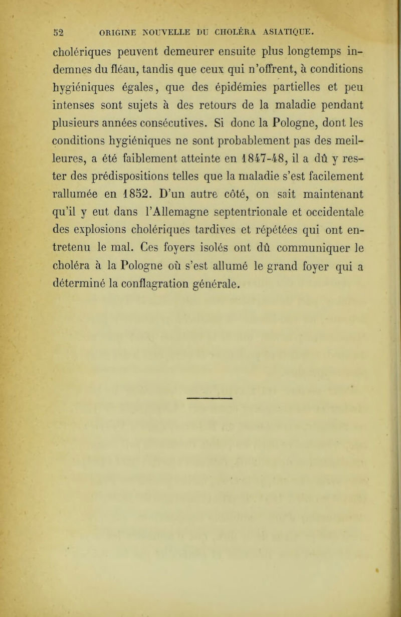 cholériques peuvent demeurer ensuite plus longtemps in- demnes du fléau, tandis que ceux qui n’offrent, à conditions hygiéniques égales, que des épidémies partielles et peu intenses sont sujets à des retours de la maladie pendant plusieurs années consécutives. Si donc la Pologne, dont les conditions hygiéniques ne sont probablement pas des meil- leures, a été faiblement atteinte en 1847-48, il a dû y res- ter des prédispositions telles que la maladie s’est facilement rallumée en 1852. D’un autre côté, on sait maintenant qu’il y eut dans l’Allemagne septentrionale et occidentale des explosions cholériques tardives et répétées qui ont en- tretenu le mal. Ces foyers isolés ont dû communiquer le choléra à la Pologne où s’est allumé le grand foyer qui a déterminé la conflagration générale.