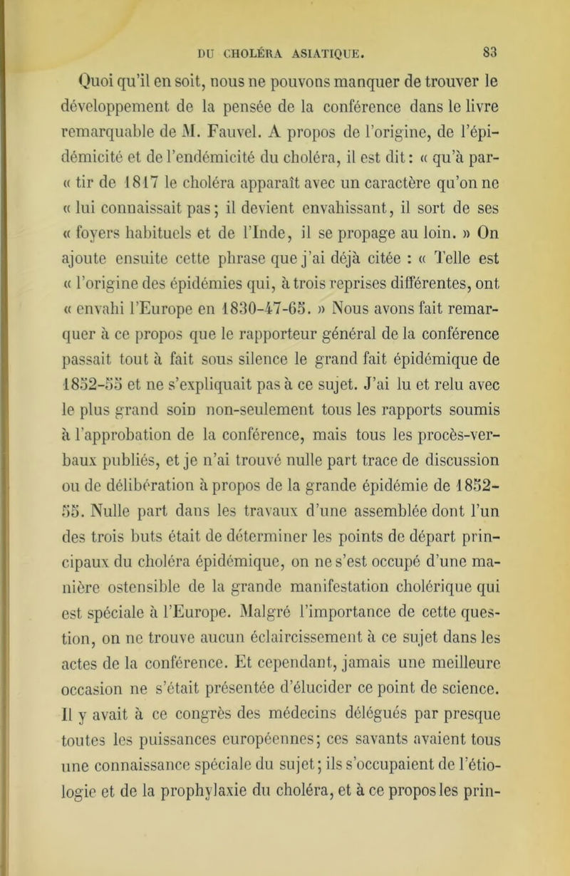 Ouoi qu’il en soit, nous ne pouvons manquer de trouver le développement de la pensée de la conférence dans le livre remarquable de M. Fauvel. A propos de l’origine, de l’épi- démicité et de l’endémicité du choléra, il est dit : « qu’à par- ie tir de 1817 le choléra apparaît avec un caractère qu’on ne (( lui connaissait pas; il devient envahissant, il sort de ses « foyers habituels et de l’Inde, il se propage au loin. » On ajoute ensuite cette phrase que j’ai déjà citée : « Telle est (( l’origine des épidémies qui, à trois reprises différentes, ont « envahi l’Europe en 1830-47-65. n Nous avons fait remar- quer à ce propos que le rapporteur général de la conférence passait tout à fait sous silence le grand fait épidémique de 1852-55 et ne s’expliquait pas à ce sujet. J’ai lu et relu avec le plus grand soin non-seulement tous les rapports soumis à l’approbation de la conférence, mais tous les procès-ver- baux publiés, et je n’ai trouvé nulle part trace de discussion ou de délibération à propos de la grande épidémie de 1852- 55. Nulle part dans les travaux d’une assemblée dont l’un des trois buts était de déterminer les points de départ prin- cipaux du choléra épidémique, on ne s’est occupé d’une ma- nière ostensible de la grande manifestation cholérique qui est spéciale à l’Europe. iMalgré l’importance de cette ques- tion, on ne trouve aucun éclaircissement à ce sujet dans les actes de la conférence. Et cependant, jamais une meilleure, occasion ne s’était présentée d’élucider ce point de science. Il y avait à ce congrès des médecins délégués par presque toutes les puissances européennes; ces savants avaient tous une connaissance spéciale du sujet; ils s’occupaient de l’étio- logie et de la prophylaxie du choléra, et à ce propos les prin-