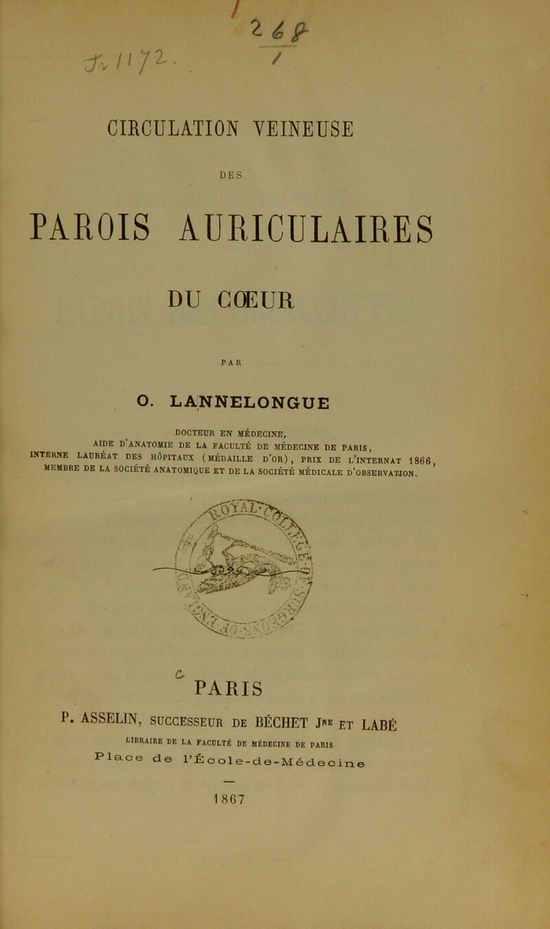 / 2 if- ^/'Z2-. 7 CIRCULATION VEINEUSE DES PAROIS AURICULAIRES DU CŒUR PAR O. LANNELONGUE DOCTEUR EN MÉDECINE, AIDE D ANATOMIE DE LA FACULTÉ DE MÉDECINE DE PARIS, INTERNE LAURÉAT DES HÔPITAUX (MÉDAILLE D'OR), PRIX DE L’iNTERNAT 1866, MEMBRE DE LA SOCIÉTÉ ANATOMIQUE ET DE LA SOCIÉTÉ MÉDICALE D’OBSERVATION. PARIS P. ASSELIN, SUCCESSEUR DE BÉCHET J«* et LABÉ LIBRAIRE DE LA FACULTÉ DE MÉDECINE DE PARIS Place de l’École-de-Médecine