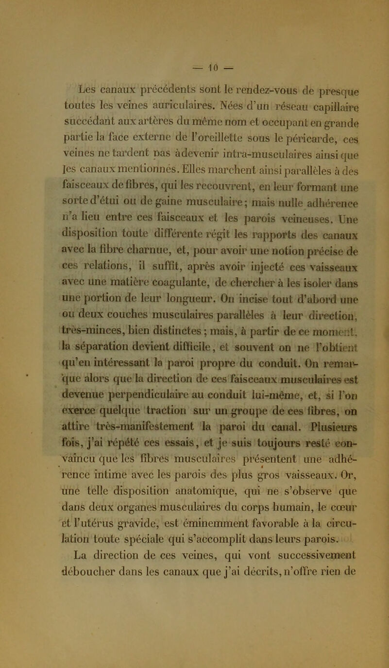 Les canaux précédents sont le rendez-vous de presque toutes les veines auriculaires. Nées d’un réseau capillaire succédant aux artères du même nom et occupant en grande partie la lace externe de l’oreillette sous le péricarde, ces veines ne tardent pas àdevenir intra-musculaires ainsique les canaux mentionnes. Elles marchent ainsi parallèles à des faisceaux défibrés, qui les recouvrent, en leur formant une sorte d’étui ou de gaine musculaire; mais nulle adhérence n’a lieu entre ces faisceaux et les parois veineuses. Une disposition toute différente régit les rapports des canaux avec la libre charnue, et, pour avoir une notion précise de ces relations, il suffit, après avoir injecté ces vaisseaux avec une matière coagulante, de chercher à les isoler dans une portion de leur longueur. On incise tout d’abord une ou deux couches musculaires parallèles à leur direction, très-minces, bien distinctes ; mais, à partir de ce morne::t. la séparation devient difficile, et souvent on ne l’obtient qu’en intéressant la paroi propre du conduit. On remar- que alors que la direction de ces faisceaux musculaires est devenue perpendiculaire au conduit lui-mème, et, si l’on exerce quelque traction sur un groupe de ces libres, on attire très-manifestement la paroi du canal. Plusieurs fois, j’ai répété ces essais, et je suis toujours resté con- vaincu que les fibres musculaires présentent une adhé- rence intime avec les parois des plus gros vaisseaux. Or, une telle disposition anatomique, qui ne s’observe que dans deux organes musculaires du corps humain, le cœur et l’utérus gravide, est éminemment favorable à la circu- lation toute spéciale qui s’accomplit dans leurs parois. La direction de ces veines, qui vont successivement déboucher dans les canaux que j’ai décrits, n’offre rien de