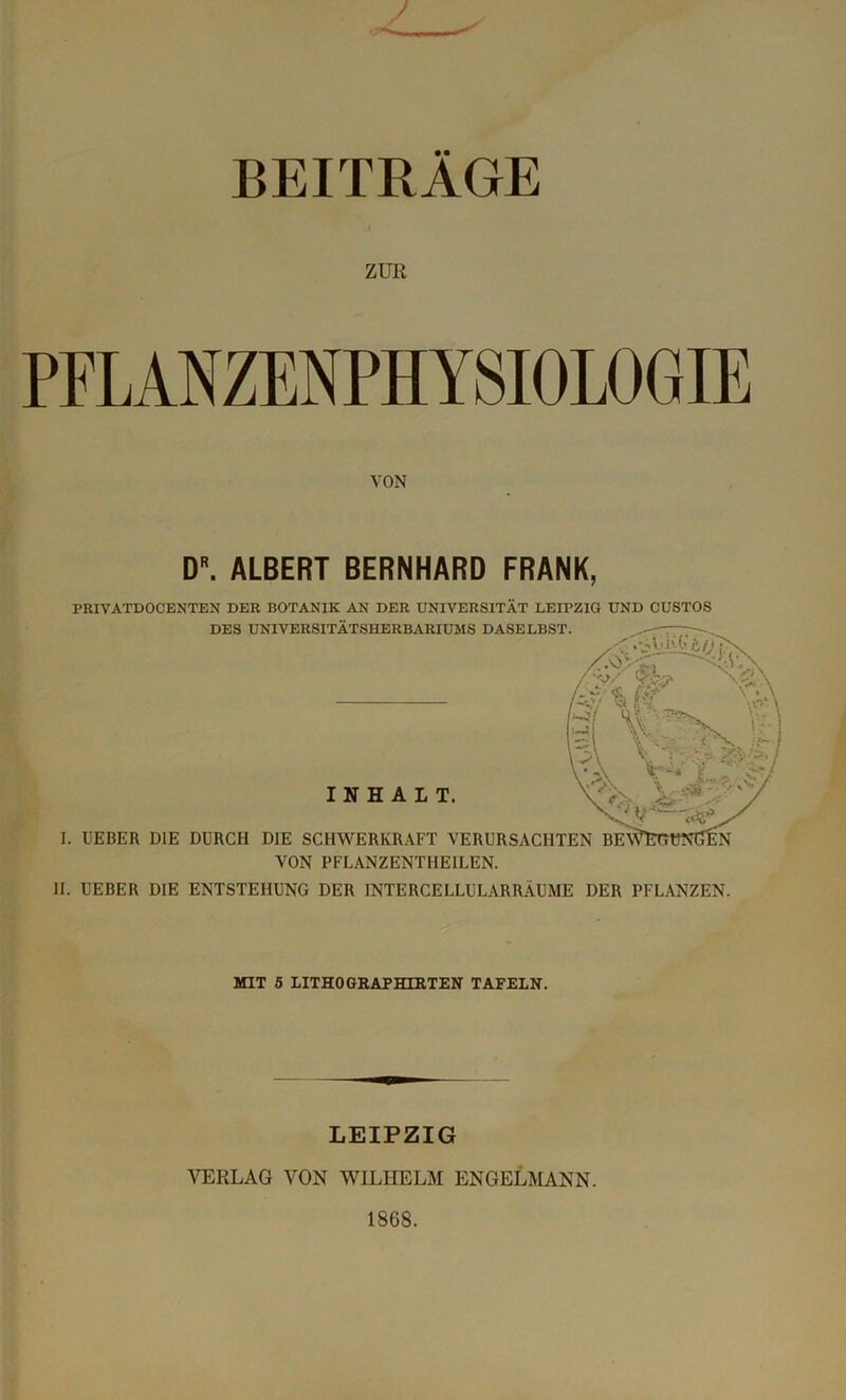 ZUE PFLANZENPHYSIOLOGIE VON DR. ALBERT BERNHARD FRANK, PRIVATDOCENTEN DER BOTANIK AN DER UNIVERSITÄT LEIPZIG UND CUSTOS II. UEBER DIE ENTSTEHUNG DER INTERCELLULARRÄUME DER PFLANZEN. MIT 5 LITHO GRAPHIRTEN TAFELN. LEIPZIG VERLAG VON WILHELM ENGELMANN. 1868.