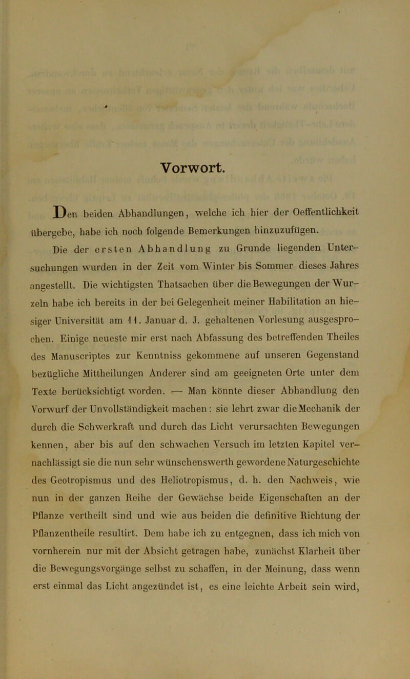 Vorwort. Den beiden Abhandlungen, welche ich hier der Ocffentlichkeit übergebe, habe ich noch folgende Bemerkungen hinzuzufügen. Die der ersten Abhandlung zu Grunde liegenden Unter- suchungen wurden in der Zeit vom Winter bis Sommer dieses Jahres angestellt. Die wichtigsten Thatsachen über die Bewegungen der Wur- zeln habe ich bereits in der bei Gelegenheit meiner Habilitation an hie- siger Universität am 11. Januar d. J. gehaltenen Vorlesung ausgespro- chen. Einige neueste mir erst nach Abfassung des betreffenden Theiles des Manuscriptcs zur Kenntniss gekommene auf unseren Gegenstand bezügliche Mittheilungen Anderer sind am geeigneten Orte unter dem Texte berücksichtigt worden. Man könnte dieser Abhandlung den Vorwurf der Unvollständigkeit machen : sie lehrt zwar die Mechanik der durch die Schwerkraft und durch das Licht verursachten Bewegungen kennen, aber bis auf den schwachen Versuch im letzten Kapitel ver- nachlässigt sie die nun sehr wünschenswert!! gewordene Naturgeschichte des Geotropismus und des Heliotropismus, d. h. den Nachweis, wie nun in der ganzen Beihe der Gewächse beide Eigenschaften an der Pflanze verlheilt sind und wie aus beiden die definitive Richtung der Pflanzentheile resullirt. Dem habe ich zu entgegnen, dass ich mich von vornherein nur mit der Absicht getragen habe, zunächst Klarheit über die Bewegungsvorgänge selbst zu schaffen, in der Meinung, dass wenn erst einmal das Licht angezündet ist, es eine leichte Arbeit sein wird,