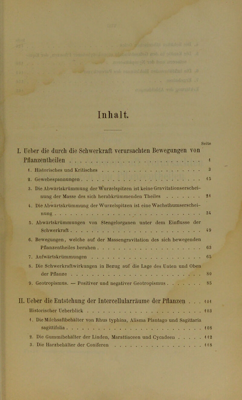 Inhalt. Seite I. Ueber die durch die Schwerkraft verursachten Bewegungen von Pflanzentheilen i 1. Historisches und Kritisches 3 2. Gewebespannungen 15 3. Die Abwärtskrümmung der Wurzelspitzen ist keine Gravitationserschei- nung der Masse des sich herabkrümmenden Theiles 21 4. Die Abwärtskrümmung der Wurzelspitzen ist eine Wachsthumserschei- nung 34 5. Abwärtskrümmungen von Stengelorganen unter dem Einflüsse der Schwerkraft 49 6. Bewegungen, w’elche auf der Massengravitation des sich bewegenden Pflanzentheiles beruhen 63 7. Aufwärtskrümmungen 6ö 8. Die Schwerkraftwirkungen in Bezug auf die Lage des Unten und Oben der Pflanze 80 9. Geotropismus. — Positiver und negativer Geotropismus 83 II. Ueber die Entstehung der Intercellularräume der Pflanzen . . . toi Historischer Ueberblick 103 1. Die Milchsaftbehälter von Rhus typhina, Alisma Plantago und Sagittaria sagittifolia 108 2. Die Gummibehälter der Linden, Marattiaceen und Cycadeen 112