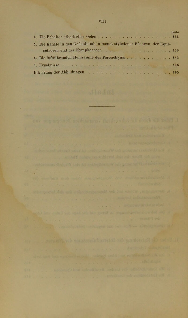 Seite 4. Die Behälter ätherischen Oeles 124 5. Die Kanäle in den Gefässbündeln monokotyledoner Pflanzen, der Equi- setaceen und der Nymphäaceen 4 30 6. Die luftführenden Hohlräume des Parenchyms 143 7. Ergebnisse 4 36 Erklärung der Abbildungen 4 65