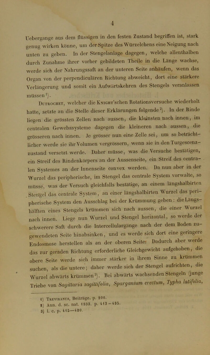 Uebergange aus dem flüssigen in den festen Zustand begriffen ist, stark uenug wirken könne, um der Spitze des Würzelchens eine Neigung nach unten zu geben. In der Stengelanlage dagegen, welche allenthalben durch Zunahme ihrer vorher gebildeten Theile in die Länge wachse, werde sich der Nahrungssaft an der unteren Seile anhäufen, wenn das Organ von der perpendiculären Richtung abweicht, dort eine stärkere Verlängerung und somit ein Aufwärtskehren des Stengels veranlassen müssen *). Dltrochet, welcher die KmGHT’schen Rotalionsversuche wiederholt hatte, setzte an die Stelle dieser Erklärungen folgende1 2). In der Rinde liegen die grössten Zellen nach aussen, die klainsten nach innen, im centralen Gewebssysteme dagegen die kleineren nach aussen, die grösseren nach innen. Je grösser nun eine Zelle sei, um so beträcht- licher werde sie ihr Volumen vergrössern, wenn sie in den Turgescenz- zustand versetzt werde. Daher müsse, was die \ersuche bestätigen, ein Streif des Rindenkörpers an der Aussenseite, ein Streif des centra- len Systemes an der Innenseite convex werden. Da nun aber in der Wurzel das peripherische, im Stengel das centrale System vorwalte, so müsse, was der Versuch gleichfalls bestätige, an einem längshalbirten Sterigel das centrale System, an einer längshalbirten Wurzel das peri- pherische System den Ausschlag bei der Krümmung geben : die Laugs- hälften eines Stengels krümmen sich nach aussen, die einer Wurzel nach innen. Liege nun Wurzel und Stengel horizontal, so werde der schwerere Saft durch die Intercellulargänge nach der dem Boden zu- gewendeten Seile hinabsinken, und es werde sich dort eine geringeie Endosmose herstellen als an der oberen Seite; Dadurch aber werde das zur geraden Richtung erforderliche Gleichgewicht aufgehoben, die obere Seile werde sich immer stärker in ihrem Sinne zu krümmen suchen, als die untere; daher werde sich der Stengel aufrichten , die Wurzel abwärts krümmen3). Bei abwärts wachsenden Stengeln (junge Triebe von Sagitlaria sacjiUifolia, Sparganium erectum, Tgpha latifoha, 1) Treviranus, Beiträge, p. 200. 2) Ann. d. SC. nat. 1833. p. 413 - 435. 3) 1. C. p. 415—420.